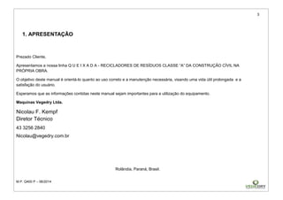 3
M.P. Q400 P – 06/2014
1. APRESENTAÇÃO
Prezado Cliente,
Apresentamos a nossa linha Q U E I X A D A - RECICLADORES DE RESÍDUOS CLASSE “A” DA CONSTRUÇÃO CÍVIL NA
PRÓPRIA OBRA.
O objetivo deste manual é orientá-lo quanto ao uso correto e a manutenção necessária, visando uma vida útil prolongada e a
satisfação do usuário.
Esperamos que as informações contidas neste manual sejam importantes para a utilização do equipamento.
Maquinas Vegedry Ltda.
Nicolau F. Kempf
Diretor Técnico
43 3256 2840
Nicolau@vegedry.com.br
Rolândia, Paraná, Brasil.
 