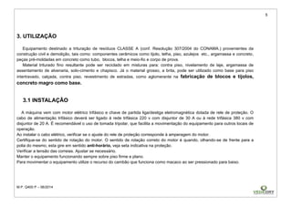 5
M.P. Q400 P – 06/2014
3. UTILIZAÇÃO
Equipamento destinado a trituração de resíduos CLASSE A (conf. Resolução 307/2004 do CONAMA.) provenientes da
construção civil e demolição, tais como: componentes cerâmicos como tijolo, telha, piso, azulejos etc., argamassa e concreto,
peças pré-moldadas em concreto como tubo, blocos, telha e meio-fio e corpo de prova.
Material triturado fino resultante pode ser reciclado em misturas para: contra piso, nivelamento de laje, argamassa de
assentamento de alvenaria, solo-cimento e chapisco. Já o material grosso, a brita, pode ser utilizado como base para piso
intertravado, calçada, contra piso, revestimento de estradas, como aglomerante na fabricação de blocos e tijolos,
concreto magro como base.
3.1 INSTALAÇÃO
A máquina vem com motor elétrico trifásico e chave de partida liga/desliga eletromagnética dotada de rele de proteção. O
cabo de alimentação trifásico deverá ser ligado à rede trifásica 220 v com disjuntor de 30 A ou à rede trifásica 380 v com
disjuntor de 20 A. É recomendável o uso de tomada tripolar, que facilita a movimentação do equipamento para outros locais de
operação.
Ao instalar o cabo elétrico, verificar se o ajuste do rele de proteção corresponde à amperagem do motor.
Certifique-se do sentido de rotação do motor. O sentido de rotação correto do motor é quando, olhando-se de frente para a
polia do mesmo, esta gire em sentido anti-horário, veja seta indicativa na proteção.
Verificar a tensão das correias. Ajustar se necessário.
Manter o equipamento funcionando sempre sobre piso firme e plano.
Para movimentar o equipamento utilize o recurso do cambão que funciona como macaco ao ser pressionado para baixo.
 