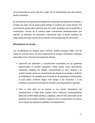 de lo reconocible en poco más de un siglo. No es sorprendente que este sistema
tienda a averiarse.


Es útil observar los aspectos principales de la respuesta del organismo al estrés, y
el daño que cada uno de estos puede infringir si continúa por mucho tiempo. Por
conveniencia agrupé tales aspectos bajo los cuatro subtítulos que se presentan a
continuación, aunque en la práctica estén íntimamente interrelacionados (por
ejemplo, la liberación de adrenalina, mencionada bajo el primer subtítulo, es
responsable de iniciar muchos de los efectos mencionados bajo los otros tres).


Movilizadores de energía.


Los movilizadores de energía, para continuar nuestra analogía militar, son las
tropas de primera línea, las que proporcionan la energía instantánea necesaria
para pelear o huir. Provocan los siguientes efectos:


    Liberación de adrenalina y noradrenalina secretadas por las glándulas
      suprarrenales al torrente sanguíneo. Éstas actúan como estimulantes
      poderosos, aceleran los reflejos, incrementando el ritmo cardiaco y la
      presión arterial, elevan la concentración de azúcar en la sangre y aceleran
      el metabolismo. El resultado es el aumento en la capacidad y el desempeño
      a corto plazo; conforme llegue más sangre a los músculos y a los
      pulmones, aumenta el suministro de energía y las respuestas se agudizan.


    Pero si todo esto no se traduce a una acción instantánea, las
      consecuencias a largo plazo pueden incluir trastornos cardiovasculares
      tales como enfermedad cardiaca y apoplejía, daño al riñón provocado por la
      elevación de la presión arterial y trastornos de la concentración de azúcar
      en la sangre que agravan la diabetes y la hipoglucemia.




                                                                                 11
 