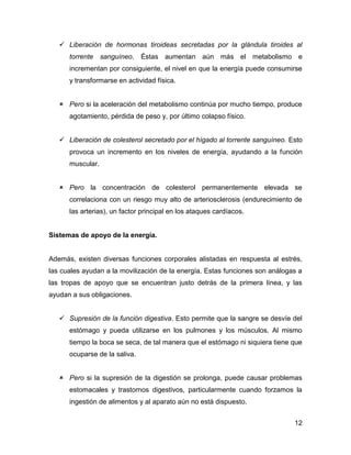  Liberación de hormonas tiroideas secretadas por la glándula tiroides al
      torrente sanguíneo. Éstas aumentan aún más el metabolismo e
      incrementan por consiguiente, el nivel en que la energía puede consumirse
      y transformarse en actividad física.


    Pero si la aceleración del metabolismo continúa por mucho tiempo, produce
      agotamiento, pérdida de peso y, por último colapso físico.


    Liberación de colesterol secretado por el hígado al torrente sanguíneo. Esto
      provoca un incremento en los niveles de energía, ayudando a la función
      muscular.


    Pero la concentración de colesterol permanentemente elevada se
      correlaciona con un riesgo muy alto de arteriosclerosis (endurecimiento de
      las arterias), un factor principal en los ataques cardíacos.


Sistemas de apoyo de la energía.


Además, existen diversas funciones corporales alistadas en respuesta al estrés,
las cuales ayudan a la movilización de la energía. Estas funciones son análogas a
las tropas de apoyo que se encuentran justo detrás de la primera línea, y las
ayudan a sus obligaciones.


    Supresión de la función digestiva. Esto permite que la sangre se desvíe del
      estómago y pueda utilizarse en los pulmones y los músculos. Al mismo
      tiempo la boca se seca, de tal manera que el estómago ni siquiera tiene que
      ocuparse de la saliva.


    Pero si la supresión de la digestión se prolonga, puede causar problemas
      estomacales y trastornos digestivos, particularmente cuando forzamos la
      ingestión de alimentos y al aparato aún no está dispuesto.


                                                                              12
 