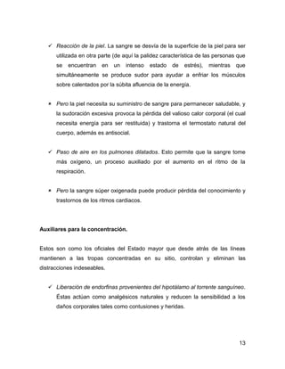  Reacción de la piel. La sangre se desvía de la superficie de la piel para ser
      utilizada en otra parte (de aquí la palidez característica de las personas que
      se   encuentran   en   un   intenso   estado   de   estrés),   mientras   que
      simultáneamente se produce sudor para ayudar a enfriar los músculos
      sobre calentados por la súbita afluencia de la energía.


    Pero la piel necesita su suministro de sangre para permanecer saludable, y
      la sudoración excesiva provoca la pérdida del valioso calor corporal (el cual
      necesita energía para ser restituida) y trastorna el termostato natural del
      cuerpo, además es antisocial.


    Paso de aire en los pulmones dilatados. Esto permite que la sangre tome
      más oxígeno, un proceso auxiliado por el aumento en el ritmo de la
      respiración.


    Pero la sangre súper oxigenada puede producir pérdida del conocimiento y
      trastornos de los ritmos cardiacos.




Auxiliares para la concentración.


Estos son como los oficiales del Estado mayor que desde atrás de las líneas
mantienen a las tropas concentradas en su sitio, controlan y eliminan las
distracciones indeseables.


    Liberación de endorfinas provenientes del hipotálamo al torrente sanguíneo.
      Éstas actúan como analgésicos naturales y reducen la sensibilidad a los
      daños corporales tales como contusiones y heridas.




                                                                                 13
 