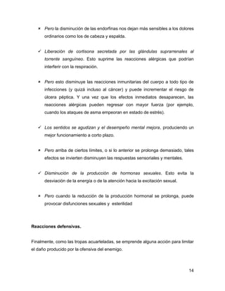  Pero la disminución de las endorfinas nos dejan más sensibles a los dolores
      ordinarios como los de cabeza y espalda.


    Liberación de cortisona secretada por las glándulas suprarrenales al
      torrente sanguíneo. Esto suprime las reacciones alérgicas que podrían
      interferir con la respiración.


    Pero esto disminuye las reacciones inmunitarias del cuerpo a todo tipo de
      infecciones (y quizá incluso al cáncer) y puede incrementar el riesgo de
      úlcera péptica. Y una vez que los efectos inmediatos desaparecen, las
      reacciones alérgicas pueden regresar con mayor fuerza (por ejemplo,
      cuando los ataques de asma empeoran en estado de estrés).


    Los sentidos se agudizan y el desempeño mental mejora, produciendo un
      mejor funcionamiento a corto plazo.


    Pero arriba de ciertos límites, o si lo anterior se prolonga demasiado, tales
      efectos se invierten disminuyen las respuestas sensoriales y mentales.


    Disminución de la producción de hormonas sexuales. Esto evita la
      desviación de la energía o de la atención hacia la excitación sexual.


    Pero cuando la reducción de la producción hormonal se prolonga, puede
      provocar disfunciones sexuales y esterilidad




Reacciones defensivas.


Finalmente, como las tropas acuarteladas, se emprende alguna acción para limitar
el daño producido por la ofensiva del enemigo.



                                                                               14
 
