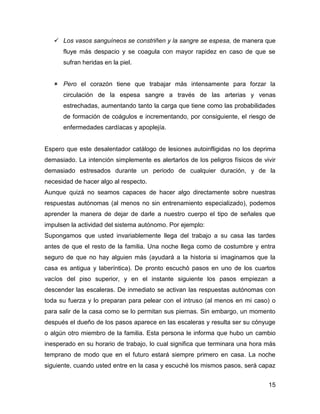  Los vasos sanguíneos se constriñen y la sangre se espesa, de manera que
      fluye más despacio y se coagula con mayor rapidez en caso de que se
      sufran heridas en la piel.


    Pero el corazón tiene que trabajar más intensamente para forzar la
      circulación de la espesa sangre a través de las arterias y venas
      estrechadas, aumentando tanto la carga que tiene como las probabilidades
      de formación de coágulos e incrementando, por consiguiente, el riesgo de
      enfermedades cardíacas y apoplejía.


Espero que este desalentador catálogo de lesiones autoinfligidas no los deprima
demasiado. La intención simplemente es alertarlos de los peligros físicos de vivir
demasiado estresados durante un periodo de cualquier duración, y de la
necesidad de hacer algo al respecto.
Aunque quizá no seamos capaces de hacer algo directamente sobre nuestras
respuestas autónomas (al menos no sin entrenamiento especializado), podemos
aprender la manera de dejar de darle a nuestro cuerpo el tipo de señales que
impulsen la actividad del sistema autónomo. Por ejemplo:
Supongamos que usted invariablemente llega del trabajo a su casa las tardes
antes de que el resto de la familia. Una noche llega como de costumbre y entra
seguro de que no hay alguien más (ayudará a la historia si imaginamos que la
casa es antigua y laberíntica). De pronto escuchó pasos en uno de los cuartos
vacíos del piso superior, y en el instante siguiente los pasos empiezan a
descender las escaleras. De inmediato se activan las respuestas autónomas con
toda su fuerza y lo preparan para pelear con el intruso (al menos en mi caso) o
para salir de la casa como se lo permitan sus piernas. Sin embargo, un momento
después el dueño de los pasos aparece en las escaleras y resulta ser su cónyuge
o algún otro miembro de la familia. Esta persona le informa que hubo un cambio
inesperado en su horario de trabajo, lo cual significa que terminara una hora más
temprano de modo que en el futuro estará siempre primero en casa. La noche
siguiente, cuando usted entre en la casa y escuché los mismos pasos, será capaz


                                                                               15
 