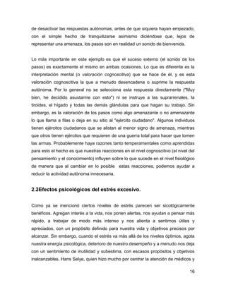 de desactivar las respuestas autónomas, antes de que siquiera hayan empezado,
con el simple hecho de tranquilizarse asimismo diciéndose que, lejos de
representar una amenaza, los pasos son en realidad un sonido de bienvenida.


Lo más importante en este ejemplo es que el suceso externo (el sonido de los
pasos) es exactamente el mismo en ambas ocasiones. Lo que es diferente es la
interpretación mental (o valoración cognoscitiva) que se hace de él, y es esta
valoración cognoscitiva la que a menudo desencadena o suprime la respuesta
autónoma. Por lo general no se selecciona esta respuesta directamente ("Muy
bien, he decidido asustarme con esto") ni se instruye a las suprarrenales, la
tiroides, el hígado y todas las demás glándulas para que hagan su trabajo. Sin
embargo, es la valoración de los pasos como algo amenazante o no amenazante
lo que llama a filas o deja en su sitio al "ejército ciudadano". Algunos individuos
tienen ejércitos ciudadanos que se alistan al menor signo de amenaza, mientras
que otros tienen ejércitos que requieren de una guerra total para hacer que tomen
las armas. Probablemente haya razones tanto temperamentales como aprendidas
para esto el hecho es que nuestras reacciones en el nivel cognoscitivo (el nivel del
pensamiento y el conocimiento) influyen sobre lo que sucede en el nivel fisiológico
de manera que al cambiar en lo posible estas reacciones, podemos ayudar a
reducir la actividad autónoma innecesaria.


2.2Efectos psicológicos del estrés excesivo.


Como ya se mencionó ciertos niveles de estrés parecen ser sicológicamente
benéficos. Agregan interés a la vida, nos ponen alertas, nos ayudan a pensar más
rápido, a trabajar de modo más intenso y nos alienta a sentirnos útiles y
apreciados, con un propósito definido para nuestra vida y objetivos precisos por
alcanzar. Sin embargo, cuando el estrés va más allá de los niveles óptimos, agota
nuestra energía psicológica, deterioro de nuestro desempeño y a menudo nos deja
con un sentimiento de inutilidad y subestima, con escasos propósitos y objetivos
inalcanzables. Hans Selye, quien hizo mucho por centrar la atención de médicos y

                                                                                 16
 