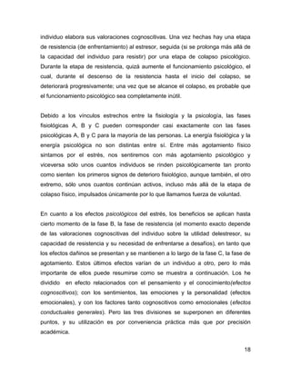 individuo elabora sus valoraciones cognoscitivas. Una vez hechas hay una etapa
de resistencia (de enfrentamiento) al estresor, seguida (si se prolonga más allá de
la capacidad del individuo para resistir) por una etapa de colapso psicológico.
Durante la etapa de resistencia, quizá aumente el funcionamiento psicológico, el
cual, durante el descenso de la resistencia hasta el inicio del colapso, se
deteriorará progresivamente; una vez que se alcance el colapso, es probable que
el funcionamiento psicológico sea completamente inútil.


Debido a los vínculos estrechos entre la fisiología y la psicología, las fases
fisiológicas A, B y C pueden corresponder casi exactamente con las fases
psicológicas A, B y C para la mayoría de las personas. La energía fisiológica y la
energía psicológica no son distintas entre sí. Entre más agotamiento físico
sintamos por el estrés, nos sentiremos con más agotamiento psicológico y
viceversa sólo unos cuantos individuos se rinden psicológicamente tan pronto
como sienten los primeros signos de deterioro fisiológico, aunque también, el otro
extremo, sólo unos cuantos continúan activos, incluso más allá de la etapa de
colapso físico, impulsados únicamente por lo que llamamos fuerza de voluntad.


En cuanto a los efectos psicológicos del estrés, los beneficios se aplican hasta
cierto momento de la fase B, la fase de resistencia (el momento exacto depende
de las valoraciones cognoscitivas del individuo sobre la utilidad delestresor, su
capacidad de resistencia y su necesidad de enfrentarse a desafíos), en tanto que
los efectos dañinos se presentan y se mantienen a lo largo de la fase C, la fase de
agotamiento. Estos últimos efectos varían de un individuo a otro, pero lo más
importante de ellos puede resumirse como se muestra a continuación. Los he
dividido   en efecto relacionados con el pensamiento y el conocimiento(efectos
cognoscitivos); con los sentimientos, las emociones y la personalidad (efectos
emocionales), y con los factores tanto cognoscitivos como emocionales (efectos
conductuales generales). Pero las tres divisiones se superponen en diferentes
puntos, y su utilización es por conveniencia práctica más que por precisión
académica.


                                                                                18
 