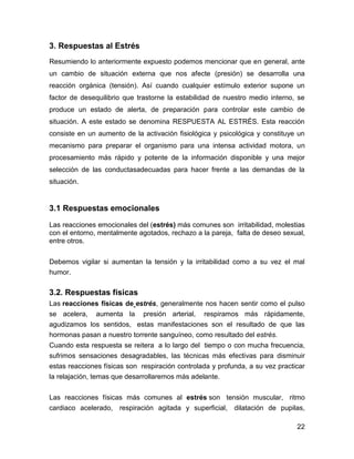 3. Respuestas al Estrés
Resumiendo lo anteriormente expuesto podemos mencionar que en general, ante
un cambio de situación externa que nos afecte (presión) se desarrolla una
reacción orgánica (tensión). Así cuando cualquier estímulo exterior supone un
factor de desequilibrio que trastorne la estabilidad de nuestro medio interno, se
produce un estado de alerta, de preparación para controlar este cambio de
situación. A este estado se denomina RESPUESTA AL ESTRÉS. Esta reacción
consiste en un aumento de la activación fisiológica y psicológica y constituye un
mecanismo para preparar el organismo para una intensa actividad motora, un
procesamiento más rápido y potente de la información disponible y una mejor
selección de las conductasadecuadas para hacer frente a las demandas de la
situación.


3.1 Respuestas emocionales
Las reacciones emocionales del (estrés) más comunes son irritabilidad, molestias
con el entorno, mentalmente agotados, rechazo a la pareja, falta de deseo sexual,
entre otros.


Debemos vigilar si aumentan la tensión y la irritabilidad como a su vez el mal
humor.

3.2. Respuestas físicas
Las reacciones físicas de estrés, generalmente nos hacen sentir como el pulso
se acelera, aumenta la presión arterial, respiramos más rápidamente,
agudizamos los sentidos, estas manifestaciones son el resultado de que las
hormonas pasan a nuestro torrente sanguíneo, como resultado del estrés.
Cuando esta respuesta se reitera a lo largo del tiempo o con mucha frecuencia,
sufrimos sensaciones desagradables, las técnicas más efectivas para disminuir
estas reacciones físicas son respiración controlada y profunda, a su vez practicar
la relajación, temas que desarrollaremos más adelante.


Las reacciones físicas más comunes al estrés son tensión muscular, ritmo
cardiaco acelerado, respiración agitada y superficial, dilatación de pupilas,

                                                                               22
 