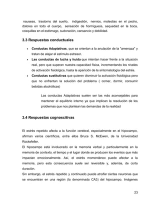 nauseas, trastorno del sueño, indigestión, nervios, molestias en el pecho,
dolores en todo el cuerpo, sensación de hormigueos, sequedad en la boca,
cosquillas en el estómago, sudoración, cansancio y debilidad.

3.3 Respuestas conductuales

      Conductas Adaptativas, que se orientan a la anulación de la "amenaza" y
      tratan de atajar el estímulo estresor.
      Las conductas de lucha y huida que intentan hacer frente a la situación
      real, pero que superan nuestra capacidad física, incrementando los niveles
      de activación fisiológica, hasta la aparición de la sintomatología del estrés.
      Conductas sustitutivas que quieren disminuir la activación fisiológica pero
      que no enfrentan la solución del problema ( comer, dormir, consumir
      bebidas alcohólicas)

               Las conductas Adaptativas suelen ser las más aconsejables para
               mantener el equilibrio interno ya que implican la resolución de los
               problemas que nos plantean las demandas de la realidad


3.4 Respuestas cognoscitivas


El estrés repetido afecta a la función cerebral, especialmente en el hipocampo,
afirman varios científicos, entre ellos Bruce S. McEwen, de la Universidad
Rockefeller.
El hipocampo está involucrado en la memoria verbal y particularmente en la
memoria de contexto, el tiempo y el lugar donde se producen los eventos que más
impactan emocionalmente. Así, el estrés momentáneo puede afectar a la
memoria, pero esta consecuencia suele ser reversible y, además, de corta
duración.
Sin embargo, el estrés repetido y continuado puede atrofiar ciertas neuronas que
se encuentran en una región (la denominada CA3) del hipocampo. Imágenes



                                                                                   23
 