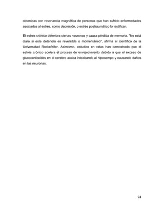 obtenidas con resonancia magnética de personas que han sufrido enfermedades
asociadas al estrés, como depresión, o estrés postraumático lo testifican.

El estrés crónico deteriora ciertas neuronas y causa pérdida de memoria. "No está
claro si este deterioro es reversible o momentáneo", afirma el científico de la
Universidad Rockefeller. Asimismo, estudios en ratas han demostrado que el
estrés crónico acelera el proceso de envejecimiento debido a que el exceso de
glucocorticoides en el cerebro acaba intoxicando al hipocampo y causando daños
en las neuronas.




                                                                              24
 