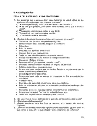 4. Autodiagnóstico
ESCALA DEL ESTRÉS DE LA VIDA PROFESIONAL.
1. Dos personas que lo conocen bien están hablando de usted. ¿Cuál de las
    siguientes afirmaciones es más probable que usen?
   a) "X es muy positivo (A). Nada parece molestarlo (la) demasiado".
   b) "X es una gran persona, pero debes tener cuidado con lo que le dices a
       veces".
   c) "Algo parece estar siempre mal en la vida de X".
   d) "Encuentro X muy malhumorado y voluble".
   e) "¡Cuanto menos veo X es mejor!"
2. ¿Cuáles de las siguientes características son comunes en su vida?
     Siente que rara vez cada vez puede ser algo bien
     sensaciones de estar acosado, atrapado o acorralado.
     Indigestión.
     Falta de apetito.
     Dificultad para dormirse en la noche.
     Ataques de mareo o palpitaciones.
     Sudor sin ejercicio ni temperatura ambiental elevada.
     Pánico cuando está en una multitud o en espacios cerrados.
     Cansancio y falta de energía.
     Desesperación ("¿de qué sirve cualquier cosa?").
     Debilidad o sensaciones de náuseas sin ninguna causa física.
     Irritación extrema por cosas pequeñas.
     Incapacidad para relajarse por las tardes. Despierta regularmente por la
     noche o temprano por la mañana
     dificultad para tomar decisiones.
     Incapacidad para dejar de pensar en problemas por los acontecimientos
     cotidianos.
     Ganas de llorar.
     Convicción de que usted simplemente es un incompetente.
     Falta de entusiasmo, aún para las actividades relacionadas con los propios
     intereses.
     Renuencia a conocer nuevas personas e intentar nuevas experiencias.
     Incapacidad para decir "no" cuando se le pide hacer algo.
     Tener más responsabilidad de la que puede controlar.

3. ¿Es usted más o menos optimista de lo que solía ser (o continúa casi igual)?
4. ¿Disfruta viendo los deportes?
5. ¿Puede levantarse tarde los fines de semana, si lo desea, sin sentirse
   culpable?
6. Dentro de los límites personales y profesionales razonables, ¿puede decir lo
   que piensa a: a) su jefe, b) sus colegas y c) los integrantes de su familia?


                                                                            25
 