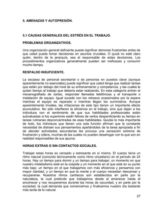 5. AMENAZAS Y AUTOPRESIÓN.



5.1 CAUSAS GENERALES DEL ESTRÉS EN EL TRABAJO.

PROBLEMAS ORGANIZATIVOS.

Una organización general deficiente puede significar demoras frustrantes antes de
que usted pueda tomar decisiones en asuntos cruciales. O quizá no esté claro
quién, dentro de la jerarquía, sea el responsable de estas decisiones. Los
procedimientos organizativos generalmente pueden ser ineficaces y consumir
mucho tiempo.

RESPALDO INSUFICIENTE.

La escasez de personal secretarial o de personas en puestos clave (aunque
aparentemente no esenciales) puede significar que usted tenga que realizar tareas
que están por debajo del nivel de su entrenamiento y competencia, y las cuales le
quitan tiempo al trabajo que debería estar realizando. En esta categoría entran el
mecanografiado de cartas, responder llamadas telefónicas y el transporte o
instalación de equipo. Igual sucede con los retrasos ocasionados por la espera
mientras el equipo es reparado o mientras llegan los suministros. Aunque
aparentemente triviales, las irritaciones de este tipo tienen un importante efecto
acumulativo. No sólo interfieren la eficiencia en el trabajo, sino que dejan a los
individuos con el sentimiento de que sus habilidades profesionales están
subvaluadas si los superiores están felices de verlos desperdiciando su tiempo en
tareas rutinarias desconcentradas de esas habilidades. Quizás lo más importante
de todo, los individuos que tienen una sola función afirman que la constante
necesidad de distraer sus pensamientos apartándolos de la tarea apropiada a fin
de atender actividades secundarias les provoca una sensación extrema de
frustración y cólera, muchas de las cuales no pueden desahogar con lo que son en
realidad responsables de sus apuros.

HORAS EXTRAS O SIN CONTACTOS SOCIALES.

Trabajar estas horas es cansado y estresante en sí mismo. El cuerpo tiene un
ritmo natural (conocido técnicamente como ritmo circadiano) en el período de 24
horas. Hay un tiempo para dormir y un tiempo para trabajar, un momento en que
nuestro metabolismo está en la cúspide y un momento en el que está en su punto
más bajo; un tiempo en el que trabajamos con más eficiencia y pensamos con
mayor claridad, y un tiempo en que la mente y el cuerpo necesitan descansar y
recuperarse. Nuestros ritmos cardiacos son establecidos en parte por la
naturaleza, la cual pretende que trabajemos desde el amanecer hasta el
anochecer y nos recuperemos durante las horas de oscuridad, y en parte por la
sociedad, la cual demanda que comencemos y finalicemos nuestro día bastante
más tarde de lo natural.
                                                                               27
 