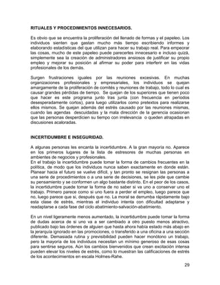 RITUALES Y PROCEDIMIENTOS INNECESARIOS.

Es obvio que se encuentra la proliferación del llenado de formas y el papeleo. Los
individuos sienten que gastan mucho más tiempo escribiendo informes y
elaborando estadísticas del que utilizan para hacer su trabajo real. Para empeorar
las cosas, mucho de este papeleo puede parecerles innecesario e incluso quizá,
simplemente sea la creación de administradores ansiosos de justificar su propio
empleo y mejorar su posición al afirmar su poder para interferir en las vidas
profesionales de los demás.

Surgen frustraciones iguales por las reuniones excesivas. En muchas
organizaciones profesionales y empresariales, los individuos se quejan
amargamente de la proliferación de comités y reuniones de trabajo, todo lo cual es
causar grandes pérdidas de tiempo. Se quejan de los superiores que tienen poco
que hacer es este programa junto tras junta (con frecuencia en períodos
desesperadamente cortos), para luego utilizarlos como pretextos para realizarse
ellos mismos. Se quejan además del estrés causado por las reuniones mismas,
cuando las agendas descuidadas y la mala dirección de la gerencia ocasionan
que las personas desperdicien su tiempo con irrelevancia o queden atrapadas en
discusiones acaloradas.


INCERTIDUMBRE E INSEGURIDAD.

A algunas personas les encanta la incertidumbre. A la gran mayoría no. Aparece
en los primeros lugares de la lista de estresores de muchas personas en
ambientes de negocios y profesionales.
En el trabajo la incertidumbre puede tomar la forma de cambios frecuentes en la
política, de modo que los individuos nunca saben exactamente en donde están.
Planear hacia el futuro se vuelve difícil, y tan pronto se resignan las personas a
una serie de procedimientos o a una serie de decisiones, se les pide que cambie
su pensamiento y se conformen un algo bastante distinto. En el peor de los casos,
la incertidumbre puede tomar la forma de no saber si va uno a conservar uno el
trabajo. Primero parece como si uno fuera a perder el empleo, luego parece que
no, luego parece que si, después que no. La moral se derrumba rápidamente bajo
esta clase de estrés, mientras el individuo intenta con dificultad adaptarse y
readaptarse a cada fase del ciclo abatimiento-salvación-abatimiento.

En un nivel ligeramente menos aumentado, la incertidumbre puede tomar la forma
de dudas acerca de si uno va a ser cambiado a otro puesto menos atractivo,
publicado bajo las órdenes de alguien que hasta ahora había estado más abajo en
la jerarquía ignorado en las promociones, o transferido a una oficina a una sección
diferente. Demasiada rutina y previsibilidad pueden hacer monótono un trabajo,
pero la mayoría de los individuos necesitan un mínimo generoso de esas cosas
para sentirse seguros. Aún los cambios bienvenidos que crean excitación intensa
pueden elevar los niveles de estrés, como lo muestran las calificaciones de estrés
de los acontecimientos en escala Holmes-Rahe.
                                                                                29
 