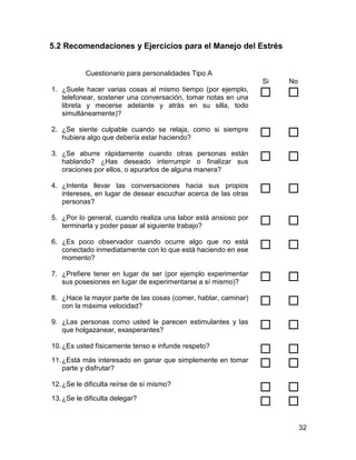 5.2 Recomendaciones y Ejercicios para el Manejo del Estrés


           Cuestionario para personalidades Tipo A
                                                                Si   No
1. ¿Suele hacer varias cosas al mismo tiempo (por ejemplo,
   telefonear, sostener una conversación, tomar notas en una        
   libreta y mecerse adelante y atrás en su silla, todo
   simultáneamente)?

2. ¿Se siente culpable cuando se relaja, como si siempre
   hubiera algo que debería estar haciendo?                         
3. ¿Se aburre rápidamente cuando otras personas están
   hablando? ¿Has deseado interrumpir o finalizar sus               
   oraciones por ellos, o apurarlos de alguna manera?

4. ¿Intenta llevar las conversaciones hacia sus propios
   intereses, en lugar de desear escuchar acerca de las otras       
   personas?

5. ¿Por lo general, cuando realiza una labor está ansioso por
   terminarla y poder pasar al siguiente trabajo?                   
6. ¿Es poco observador cuando ocurre algo que no está
   conectado inmediatamente con lo que está haciendo en ese         
   momento?

7. ¿Prefiere tener en lugar de ser (por ejemplo experimentar
   sus posesiones en lugar de experimentarse a sí mismo)?           
8. ¿Hace la mayor parte de las cosas (comer, hablar, caminar)
   con la máxima velocidad?                                         
9. ¿Las personas como usted le parecen estimulantes y las
   que holgazanear, exasperantes?                                   
10. ¿Es usted físicamente tenso e infunde respeto?
                                                                    
11. ¿Está más interesado en ganar que simplemente en tomar
    parte y disfrutar?                                              
12. ¿Se le dificulta reírse de sí mismo?
                                                                    
13. ¿Se le dificulta delegar?
                                                                    
                                                                          32
 