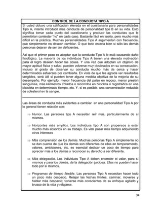 CONTROL DE LA CONDUCTA TIPO A
Si usted obtuvo una calificación elevada en el cuestionario para personalidades
Tipo A, intente introducir más conducta de personalidad tipo B en su vida. Esto
significa tomar cada punto del cuestionario y producir las conductas que le
permitirían contestar "no" en cada caso. Bastante fácil en teoría, pero mucho más
difícil en la práctica. Muchas personalidades Tipo A argumentan con frecuencia,
que simplemente no desean cambiar. O que todo estaría bien si sólo las demás
personas dejaran de ser tan deficientes.

Así que el primer paso es aceptar que la conducta Tipo A le está causando daño
fisiológico. La mayoría de los individuos Tipo A tienen una elevada motivación
para el logro desean hacer las cosas. Y una vez que adoptan un objetivo de
mayor aptitud física y salud, pueden volverse muy obstinados en su consecución.
Incluso al grado de observar su conducta mucho más de cerca y hacer
determinados esfuerzos por cambiarla. En vista de que les agrada ver resultados
tangibles, será útil si pueden tener alguna medida objetiva de la mejoría de su
desempeño. Por ejemplo, menor frecuencia del pulso en reposo, menor presión
sanguínea, más kilómetros trotados o recorridos en bicicleta o registrados en una
bicicleta en determinado tiempo, etc. Y, si es posible, una concentración reducida
de colesterol en la sangre.


Las áreas de conducta más evidentes a cambiar en una personalidad Tipo A por
lo general tienen relación con:

      Humor. Las personas tipo A necesitan reír más, particularmente de sí
      mismos.

      Horizontes más amplios. Los individuos tipo A son propensos a estar
      mucho más absortos en su trabajo. Es vital pasar más tiempo adquiriendo
      otros intereses

      Más comprensión de los demás. Muchas personas Tipo A simplemente no
      se dan cuenta de que los demás son diferentes de ellos en temperamento,
      valores, ambiciones, etc. es esencial dedicar un poco de tiempo para
      apreciar más a los demás y reconocer su derecho a ser diferente.

      Más delegación. Los individuos Tipo A deben entender el valor, para sí
      mismos y para los demás, de la delegación juiciosa. Ellos no pueden hacer
      todo por sí mismos.

      Programas de tiempo flexible. Las personas Tipo A necesitan hacer todo
      un poco más despacio. Relajar las fechas límites; caminar, moverse y
      hablar más despacio; volverse más conscientes de su enfoque agitado y
      brusco de la vida y relajarse.


                                                                                34
 