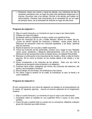 Paciencia. Hacia uno mismo y hacia los demás. Los individuos de tipo A
      necesitan estudiarse más, en lugar de nada más plantearse exigencias a sí
      mismos. Escuchar más a los demás. Permitir a los demás que hablen sin
      interrumpirlos. Volverse más conscientes de la necesidad de ser en lugar
      de siempre hacer, de la necesidad de disfrutar en lugar de sólo tener.



Programa de relajación 1.

   Elija un cuarto tranquilo y un momento en que no vaya a ser interrumpido
   Vístase con ropa muy ligera
   Acuéstese sobre su espalda en el piso o sobre una superficie firme.
   Tense los músculos de su pie y tobillo derecho. Mueva los dedos del pie.
    ¿Cómo se siente? Apriete los músculos y libérelos varias veces. Note la
    diferencia de sensación entre los músculos apretados y los flojos. Aprenda
    esto de memoria
   Repita el ejercicio con sus pies y tobillo izquierdos.
   Tense los músculos de las pantorrillas, primero una y luego la otra. Repítalo
    varias veces, apretando y aflojando alternativamente. Una vez más note la
    diferencia de las sensaciones entre el estado tenso y el relajado.Recuérdelo.
   Muévase a continuación a los músculos de los muslos, y lleve a cabo el mismo
    ejercicio. No te como la tensión en los muslos afecta a las rótulas y a las
    rodillas.
   Ahora corresponde a los músculos de los glúteos . Note una vez más la
    diferencia de sensación entre la tensión y la relajación.
   Continúe hacia arriba, trabajando por turnos, los músculos del abdomen, del
    pecho y de la espalda y hombros.
   Ahora trabaje con los bíceps, los antebrazos y las manos.
   Por último, haga lo anterior en el cuello, la mandíbula, la cara, la frente y el
    cuero cabelludo.


Programa de relajación 2.


El otro componente de una rutina de relajación es trabajar en la tranquilización de
la mente. El siguiente ejercicio, recurre al enorme potencial de la imaginación
creativa.

    Elija un cuarto tranquilo y un momento en que no vaya a ser interrumpido
    Acuéstese sobre su espalda en una superficie firme o suave, la que usted
    prefiera.
    Cierre los ojos y explore todo su cuerpo con su conciencia, relajando cualquier
    grupo de músculos que estén tensos.


                                                                                 35
 