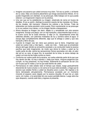 Imagine una escena que usted conozca muy bien. Tal vez su jardín, o el frente
de su casa. Elija una escena placentera que tenga asociaciones felices. Si no
puede imaginarla con claridad, no se preocupe. Sólo trabaje con lo que pueda
obtener. La imaginación mejora con la práctica.
Una vez que se ha establecido su imagen, obsérvela de cerca en busca de
detalles. Si es su jardín, distinga la posición exacta de las macetas con flores,
de los rosales, del manzano. Observe los colores y las formas. Trate de
obtenerlas con tanta precisión como pueda, Pero nuevamente no se preocupe
si no se vuelven muy claras, o si la imagen tiende a desaparecer.
Ahora disuelva la imagen (es decir, déjela ir) y remplácela con otra escena
imaginaria. Escoja una playa, con un mar tranquilo y espumeante bajo el sol, y
la suave curva de la costa arenosa. O elija un río, serpenteando entre las
salientes árboles, con patrones moteados de luz y sombra sobre el agua. O
escoja algo completamente diferente, algo que le atraiga a usted y que sea
tranquilo y lleno de paz.
Cuando la imagen sea tan clara que parezca que la tiene, imagínese que
usted se vuelve más y más ligero… cada vez más… hasta que es arrastrado
afuera del lugar dónde se encuentra acostado y es conducido hasta la escena
pacífica que está imaginando, de modo que ahora lo rodea y usted se ha
vuelto parte de ella. sienta las sensaciones físicas asociadas con ella. el calor
del sol en su cara, el agua fría, la suavidad de la brisa, la arena debajo de
usted o el roce de las hojas contra su mano.
Conforme se vuelve parte de la escena, se vuelve además parte de la paz que
hay dentro de ella. no hay a dónde ir, nada que hacer, ninguna exigencia que
cumplir, no hay presiones, no hay límites. Solamente la sensación de ser uno
con la paz que lo rodea y con la que está dentro de usted.
Permanezca en este estado todo el tiempo que desee, luego gradualmente
descienda de nuevo al piso o a la cama en la que está acostado, y haga que la
escena que estaba frente a usted se disuelva poco a poco. No regrese a la
tierra demasiado abruptamente. Permanezca acostado por un momento
mirando el espacio vacio dejado por la escena disuelta. El azul de un cielo
vacío, sin nubes, o la serenidad de una suave pantalla blanca. Luego abra los
ojos despacio, cuando esté listo y regrese al presente.




                                                                              36
 