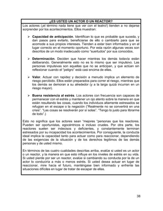 ¿ES USTED UN ACTOR O UN REACTOR?
Los actores (¡el término nada tiene que ver con el teatro!) tienden a no dejarse
sorprender por los acontecimientos. Ellos muestran:

    Capacidad de anticipación. Identifican lo que es probable que suceda, y
     dan pasos para evitarlo, beneficiarse de ello o cambiarlo para que se
     acomode a sus propios intereses. Tienden a estar bien informados y en el
     lugar correcto en el momento oportuno. Por esta razón algunas veces son
     descritos de un modo inadecuado como “suertudos” por sus conocidos.

    Determinación. Deciden que hacer mientras los demás todavía están
     deliberando. Generalmente esto no es lo mismo que ser impulsivo. Las
     personas impulsivas son aquellas que no se anticipan, y que actúan sin
     reflexionar cuando el “peligro” está casi encima de ellas.

    Valor. Actuar con rapidez y decisión a menudo implica un elemento de
     riesgo percibido. Ellos están preparados para correr el riesgo, mientras que
     los demás se demoran a su alrededor (y a la larga quizá incurran en un
     riesgo mayor).

    Buena resistencia al estrés. Los actores con frecuencia son capaces de
     permanecer con el estrés y mantener un ojo atento sobre la manera en que
     están resultando las cosas, cuando los individuos altamente estresados se
     refugian en el escape o la negación (“Realmente no se convertirá en una
     crisis”. “Las cosas se resolverán por sí solas”. “Tengo lo justo para librarme
     de todo”.)

Esto no significa que los actores sean “mejores “personas que los reactores.
Pueden ser oportunistas, egocéntricos e incluso crueles. Por otra parte, los
reactores suelen ser indecisos y deficientes, y constantemente terminan
estresados por su incapacidad los acontecimientos. Por consiguiente, la conducta
ideal implica la capacidad tanto para actuar como para reaccionar, dependiendo
de las exigencias de la situación y de los derechos legítimos de las demás
personas y de usted mismo.

En términos de las cuatro cualidades descritas arriba, evalúe si usted es un actor
o un reactor, y la manera en que esto influye en los niveles de estrés en su vida.
Si usted pierde por ser un reactor, evalúe si cambiando su conducta por la de un
actor lo conduciría a más o menos estrés. Si usted desea actuar en lugar de
reaccionar, mire hacia el futuro, manténgase bien informado y enfrente las
situaciones difíciles en lugar de tratar de escapar de ellas.




                                                                                 38
 