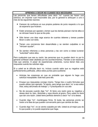 APRENDA A DECIR NO CUANDO SEA NECESARIO
Las personas que tienen dificultades para decir “no” cuando les hacen una
solicitud, sin importar cual irrazonable sea, por lo general lo atribuyen a una o
más de las siguientes razones:

    Carecen de confianza en sus propios poderes de juicio respecto a lo que
     se esperaría que hicieran.

    Están ansiosas por agradar y temen que los demás piensen mal de ellos si
     se rehúsan hacer lo que se les pide.

    Sólo tienen una idea vaga acerca de cuantos deberes y tareas pueden
     llevar a cabo con éxito.

    Tienen una conciencia bien desarrollada y se sienten culpables si se
     "rehúsan ayudar".

    Se sienten inferiores a otras personas y las ven como si éstas tuvieran
     "autoridad" sobre ellos.

Pero cualquiera que sea su razón, las personas que no pueden decir no por lo
general confiesan estar abatidas por los acontecimientos. Tienden a ser reactores
más que actores. A pesar de experiencias anteriores, nunca tienen lista una
respuesta cuando les solicitan algo.

Si a usted se le dificulta decir no, incluso cuando sabe que su negativa está
perfectamente justificada, utilice estos puntos para auxiliarse:

      Anticipe las ocasiones en que es probable que alguien le haga una
      solicitud inaceptable. Esté listo para ello.

      Ensaye sus respuestas consigo mismo. Tenga tres o cuatro fórmulas que
      pueda utilizar (por ejemplo: "lo siento, pero tengo que decir ’no’ a eso estos
      días; estoy abrumado de trabajo".) Y practíquelas en voz alta

      No de excusas cuando diga "no". Si tiene una razón para su negativa y
      desea decir la, bien. Abréviela y vaya directo al grano. Pero usted no tiene
      que dar una razón. Usted tiene perfecto derecho a decir "no" si lo desea.

      Cuando diga "no", manténgase firme. Si duda, las personas pronto se
      harán a la idea de que pueden convencerlo para que cambie de idea.

      Cuando diga "no", no se sienta culpable por ello. Usted es el mejor juez de
      lo que puede y no puede esperarse que haga.



                                                                                  39
 