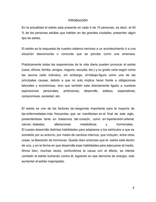 Introducción

En la actualidad el estrés esta presente en cada 4 de 10 personas, es decir, el 40
% de las personas adultas que habitan en las grandes ciudades, presentan algún
tipo de estrés.


El estrés es la respuesta de nuestro sistema nervioso a un acontecimiento ó a una
situación desconocida o conocida que se percibe como una amenaza.


Prácticamente todas las experiencias de la vida diaria pueden provocar el estrés
(casa, oficina, familia, amigos, negocio, escuela, etc.) y su grado varia según como
las asuma cada individuo, sin embargo, el trabajo figura como una de las
principales causas, debido a que no solo implica hacer frente a obligaciones
laborales y económicas, sino que también esta directamente ligado a nuestras
aspiraciones      personales,   ambiciones,     desarrollo,   estatus,   expectativas,
compromisos, sociedad, etc.

                                       .
El estrés es uno de los factores de riesgomás importante para la mayoría de
las enfermedades más frecuentes que se manifiestan en el final de este siglo,
presentándose tanto en trastornos del corazón, como en hipertensión arterial,
cáncer, diabetes,        alteraciones         metabólicas       y        hormonales.
El cuerpo desarrolla distintas habilidades para adaptarse a los estímulos a que es
sometido por su entorno, por medio de cambios internos, que incluyen, entre otras
cosas, la liberación de hormonas. Queda claro entonces que el estrés está dentro
de uno, y en la forma en que desarrolla esas habilidades para adecuarse al medio.
Ahora bien, muchas veces, confundimos la causa con el efecto, se intenta
combatir el estrés luchando contra él, logrando en ese derroche de energía, solo
aumentar el estrés inapropiado.




                                                                                   4
 