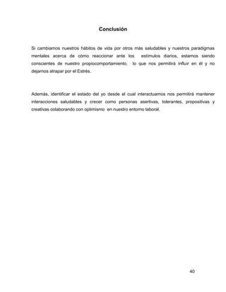 Conclusión


Si cambiamos nuestros hábitos de vida por otros más saludables y nuestros paradigmas
mentales acerca de cómo reaccionar ante los          estímulos diarios, estamos siendo
conscientes de nuestro propiocomportamiento,     lo que nos permitirá influir en él y no
dejarnos atrapar por el Estrés.




Además, identificar el estado del yo desde el cual interactuamos nos permitirá mantener
interacciones saludables y crecer como personas asertivas, tolerantes, propositivas y
creativas colaborando con optimismo en nuestro entorno laboral.




                                                                            40
 
