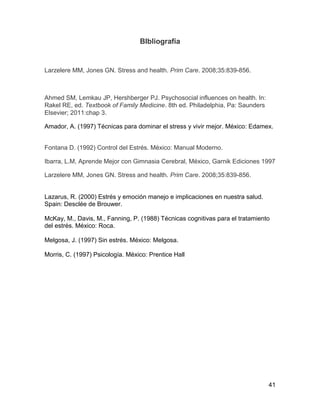 BIbliografía


Larzelere MM, Jones GN. Stress and health. Prim Care. 2008;35:839-856.



Ahmed SM, Lemkau JP, Hershberger PJ. Psychosocial influences on health. In:
Rakel RE, ed. Textbook of Family Medicine. 8th ed. Philadelphia, Pa: Saunders
Elsevier; 2011:chap 3.

Amador, A. (1997) Técnicas para dominar el stress y vivir mejor. México: Edamex.


Fontana D. (1992) Control del Estrés. México: Manual Moderno.

Ibarra, L.M, Aprende Mejor con Gimnasia Cerebral, México, Garnik Ediciones 1997

Larzelere MM, Jones GN. Stress and health. Prim Care. 2008;35:839-856.


Lazarus, R. (2000) Estrés y emoción manejo e implicaciones en nuestra salud.
Spain: Desclée de Brouwer.

McKay, M., Davis, M., Fanning, P. (1988) Técnicas cognitivas para el tratamiento
del estrés. México: Roca.

Melgosa, J. (1997) Sin estrés. México: Melgosa.

Morris, C. (1997) Psicología. México: Prentice Hall




                                                                                41
 