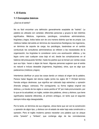 1. El Estrés

1.1 Conceptos básicos

¿Qué es el estrés?


No es fácil encontrar una definición generalmente aceptable de "estrés". La
palabra es utilizada con variedad, diferentes personas y grupos le dan distintos
significados.   Médicos,    ingenieros,    psicólogos,    consultores      administrativos,
lingüistas y legos, todos lados son de una manera distinta que les es propia. Los
médicos hablan del estrés en términos de mecanismos fisiológicos; los ingenieros,
en términos de soporte de carga; los psicólogos, basándose en el cambio
conductual; los consultores administrativos se refieren a las necesidades de la
organización; los lingüistas lo consideran como una acentuación silábica, y los
legos como casi cualquier cosa bajo el sol, desde las complicaciones en el
balance del presupuesto familiar, hasta los padres que se tensan por ciertas cosas
que sus hijos hacen o dejan de hacer. Algunas personas sugieren que el estrés
es natural e incluso deseable (ingenieros, lingüistas), otros, que es algo que
padecemos (médicos y legos).

Intentemos clarificar un poco las cosas dando un vistazo al origen de la palabra.
Parece haber llegado del idioma inglés (entre los siglos XII Y XVI)del término
francés antiguo destresse, que significa ser colocado bajo estrechez u opresión
(francés antiguo: estresse). Por consiguiente, su forma inglesa original era
distress, y a través de los siglos a veces perdía el "di" por mala pronunciación, por
lo que en la actualidad, en inglés, existen dos palabras, stress y distress, que tiene
significados bastante diferentes, el primero ambiguo, en tanto que el segundo
siempre indica algo desagradable.


Por lo tanto, en términos de sus orígenes, stress tiene que ver con la constricción
u opresión de algún tipo, y distress con el estado de estar bajo esta constricción u
opresión. Pero el inglés moderno parece necesitar una palabra que se ubique
entre   "presión"   y   "énfasis",   que   contenga      algo   de   las    connotaciones
                                                                                         5
 