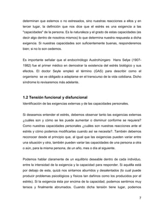 determinan que estemos o no estresados, sino nuestras reacciones a ellos y en
tercer lugar, la definición que nos dice que el estrés es una exigencia a las
"capacidades" de la persona. Es la naturaleza y el grado de estas capacidades (es
decir algo dentro de nosotros mismos) lo que determina nuestra respuesta a dicha
exigencia. Si nuestras capacidades son suficientemente buenas, responderemos
bien; si no lo son cedemos.


Es importante señalar que el endocrinólogo Austrohúngaro Hans Selye (1907-
1982) fue el primer médico en demostrar la existencia del estrés biológico y sus
efectos. El doctor Seyle empleó el término (GAS) para describir como el
organismo se ve obligado a adaptarse en el transcurso de la vida cotidiana. Dicho
síndrome lo revisaremos más adelante.



1.2 Tensión funcional y disfuncional
Identificación de las exigencias externas y de las capacidades personales.


Si deseamos entender el estrés, debemos observar tanto las exigencias externas
¿cuáles son y cómo se les puede aumentar o disminuir conforme se requiera?
Como nuestras capacidades personales ¿cuáles son nuestras reacciones ante el
estrés y cómo podemos modificarlas cuando así se necesita?. También debemos
reconocer desde el principio que, al igual que las exigencias pueden variar entre
una situación y otra, también pueden variar las capacidades de una persona a otra
o aún, para la misma persona, de un año, mes o día al siguiente.


Podemos hablar claramente de un equilibrio deseable dentro de cada individuo,
entre la intensidad de la exigencia y la capacidad para responder. Si aquélla está
por debajo de esta, quizá nos sintamos aburridos y desalentados (lo cual puede
producir problemas psicológicos y físicos tan dañinos como los producidos por el
estrés). Si la exigencia ésta por encima de la capacidad, podemos sentirnos muy
tensos y finalmente abrumados. Cuando dicha tensión tiene lugar, podemos


                                                                                7
 