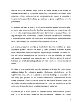 intentar reducir la demanda hasta que se encuentre dentro de los límites de
nuestras capacidades, o incrementar estas hasta que alcancen los niveles de la
exigencia, o bien, podemos intentar, simultáneamente, reducir la exigencia e
incrementar las capacidades, hasta que se logre un grado aceptable de armonía
para ambas.


En términos prácticos, lo anterior significa que cualquier persona estresada debe,
en primer lugar observar el medio, identificar las exigencias que provienen de este
y ver si estas exigencias pueden alterarse o disminuirse en cualquier forma. En
segundo lugar, debe observarse a sí mismo para ver si las reacciones personales
a estas demandas pueden ser modificadas de manera similar, incrementando la
capacidad o haciendo un mejor uso de la que ya esté disponible.


A la inversa, si estamos aburridos o desalentados debemos identificar que otras
exigencias pueden provenir del medio y cómo podemos aumentar nuestra
capacidad para ser estimulados por las exigencias ya existentes. En este curso,
nos enfocamos principalmente en los casos en que las exigencias del medio
sobrepasan la capacidad para responder, pero no debemos perder de vista el
hecho de que la falta de estrés puede ser tan mala a su modo como el exceso del
mismo.


El estrés es una característica natural e inevitable de la vida. En comunidades
subdesarrolladas, los estresores pueden relacionarse principalmente con la
supervivencia física, como la necesidad de alimento, de abrigo, de seguridad y de
una pareja para procrear. En las culturas desarrolladas (especialmente las del
mundo occidental moderno) nuestros estresores por lo general tienen menos que
ver con los mecanismos básicos de supervivencia y más con el éxito social, con la
generación de expectativas de nosotros mismos y de los demás.


El punto es que el estrés parece una parte tan natural de la condición humana
que, si no encontramos estresores espontáneamente, hacemos un trabajo


                                                                                 8
 