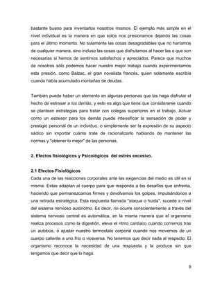bastante bueno para inventarlos nosotros mismos. El ejemplo más simple en el
nivel individual es la manera en que solos nos presionamos dejando las cosas
para el último momento. No solamente las cosas desagradables que no haríamos
de cualquier manera, sino incluso las cosas que disfrutamos al hacer las o que son
necesarias si hemos de sentirnos satisfechos y apreciados. Parece que muchos
de nosotros sólo podemos hacer nuestro mejor trabajo cuando experimentamos
esta presión, como Balzac, el gran novelista francés, quien solamente escribía
cuando había acumulado montañas de deudas.


También puede haber un elemento en algunas personas que las haga disfrutar el
hecho de estresar a los demás, y esto es algo que tiene que considerarse cuando
se plantean estrategias para tratar con colegas superiores en el trabajo. Actuar
como un estresor para los demás puede intensificar la sensación de poder y
prestigio personal de un individuo, o simplemente ser la expresión de su aspecto
sádico sin importar cuánto trate de racionalizarlo hablando de mantener las
normas y "obtener lo mejor" de las personas.


2. Efectos fisiológicos y Psicológicos del estrés excesivo.


2.1 Efectos Fisiológicos
Cada una de las reacciones corporales ante las exigencias del medio es útil en sí
misma. Estas adaptan al cuerpo para que responda a los desafíos que enfrenta,
haciendo que permanezcamos firmes y devolvamos los golpes, impulsándonos a
una retirada estratégica. Esta respuesta llamada "ataque o huida", sucede a nivel
del sistema nervioso autónomo. Es decir, no ocurre conscientemente a través del
sistema nervioso central es automática, en la misma manera que el organismo
realiza procesos como la digestión, eleva el ritmo cardiaco cuando corremos tras
un autobús, o ajustar nuestro termostato corporal cuando nos movemos de un
cuerpo caliente a uno frío o viceversa. No tenemos que decir nada al respecto. El
organismo reconoce la necesidad de una respuesta y la produce sin que
tengamos que decir que lo haga.


                                                                                9
 