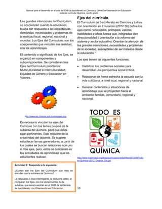 Manual para el desarrollo en el aula del CNB de bachillerato en Ciencias y Letras con orientación en Educación
subárea curricular Química, quinto grado
10
Las grandes intenciones del Curriculum,
se concretizan cuando la educación
busca dar respuesta a las expectativas,
demandas, necesidades y problemas de
la realidad local, regional, nacional y
mundial. Los Ejes del Curriculum, son los
componentes que vinculan esa realidad,
con los aprendizajes.
El contenido o significado de los Ejes, se
organizó en componentes y
subcomponentes. Se consideran tres
Ejes del Currículum prioritarios:
Multiculturalidad e Interculturalidad,
Equidad de Género y Educación en
Valores.
http://www.iep.chiapas.gob.mx/img/ejes.png
Es necesario vincular los ejes del
Currículo con los temas propios de la
subárea de Química, para que éstos
sean pertinentes. Esto requiere de la
creatividad del docente. Se sugiere
establecer temas generadores, a partir de
los cuales se buscan relaciones con uno
o más ejes, pero, estos se concretan en
las actividades de aprendizaje que los
estudiantes realizan.
Ejes del currículo
El Curriculum de Bachillerato en Ciencias y Letras
con orientación en Educación (2012:36) define los
ejes como: “conceptos, principios, valores,
habilidades e ideas fuerza que, integradas dan
direccionalidad y orientación a la reforma del
sistema y sector educativo. Orientan la atención de
las grandes intenciones, necesidades y problemas
de la sociedad, susceptibles de ser tratados desde
la educación.”
Los ejes tienen las siguientes funciones:
• Visibilizar los problemas sociales para
desarrollar una perspectiva social crítica.
• Relacionar de forma estrecha la escuela con la
vida cotidiana, a nivel local, regional y nacional.
• Generar contenidos y situaciones de
aprendizaje que se proyecten hacia el
ambiente familiar, comunitario, regional y
nacional.
http://www.madrimasd.org/blogs/quimicaysociedad/files/2012/09/Todo-
es-Quimica-v2012_Original_CM.jpg
Actividad 2: Respondo a lo siguiente:
¿Cuáles son los Ejes del Curriculum que más se
vinculan con la subárea de Química?
La respuesta a esta interrogante, la deducirá usted, al
comparar los Ejes, con los componentes de la
subárea, que se encuentran en el CNB de la Carrera
de bachillerato con Orientación en Educación.
 