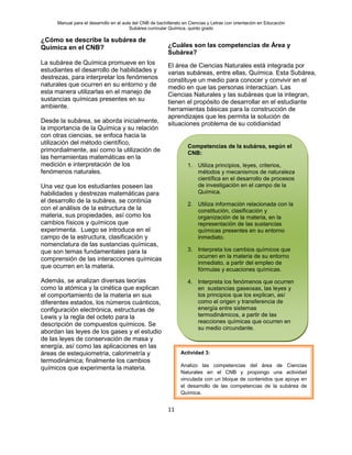 Manual para el desarrollo en el aula del CNB de bachillerato en Ciencias y Letras con orientación en Educación
Subárea curricular Química, quinto grado
11
¿Cómo se describe la subárea de
Química en el CNB?
La subárea de Química promueve en los
estudiantes el desarrollo de habilidades y
destrezas, para interpretar los fenómenos
naturales que ocurren en su entorno y de
esta manera utilizarlas en el manejo de
sustancias químicas presentes en su
ambiente.
Desde la subárea, se aborda inicialmente,
la importancia de la Química y su relación
con otras ciencias, se enfoca hacia la
utilización del método científico,
primordialmente, así como la utilización de
las herramientas matemáticas en la
medición e interpretación de los
fenómenos naturales.
Una vez que los estudiantes poseen las
habilidades y destrezas matemáticas para
el desarrollo de la subárea, se continúa
con el análisis de la estructura de la
materia, sus propiedades, así como los
cambios físicos y químicos que
experimenta. Luego se introduce en el
campo de la estructura, clasificación y
nomenclatura de las sustancias químicas,
que son temas fundamentales para la
comprensión de las interacciones químicas
que ocurren en la materia.
Además, se analizan diversas teorías
como la atómica y la cinética que explican
el comportamiento de la materia en sus
diferentes estados, los números cuánticos,
configuración electrónica, estructuras de
Lewis y la regla del octeto para la
descripción de compuestos químicos. Se
abordan las leyes de los gases y el estudio
de las leyes de conservación de masa y
energía, así como las aplicaciones en las
áreas de estequiometria, calorimetría y
termodinámica; finalmente los cambios
químicos que experimenta la materia.
¿Cuáles son las competencias de Área y
Subárea?
El área de Ciencias Naturales está integrada por
varias subáreas, entre ellas, Química. Esta Subárea,
constituye un medio para conocer y convivir en el
medio en que las personas interactúan. Las
Ciencias Naturales y las subáreas que la integran,
tienen el propósito de desarrollar en el estudiante
herramientas básicas para la construcción de
aprendizajes que les permita la solución de
situaciones problema de su cotidianidad
Competencias de la subárea, según el
CNB:
1. Utiliza principios, leyes, criterios,
métodos y mecanismos de naturaleza
científica en el desarrollo de procesos
de investigación en el campo de la
Química.
2. Utiliza información relacionada con la
constitución, clasificación y
organización de la materia, en la
representación de las sustancias
químicas presentes en su entorno
inmediato.
3. Interpreta los cambios químicos que
ocurren en la materia de su entorno
inmediato, a partir del empleo de
fórmulas y ecuaciones químicas.
4. Interpreta los fenómenos que ocurren
en sustancias gaseosas, las leyes y
los principios que los explican, así
como el origen y transferencia de
energía entre sistemas
termodinámicos, a partir de las
reacciones químicas que ocurren en
su medio circundante.
Actividad 3:
Analizo las competencias del área de Ciencias
Naturales en el CNB y propongo una actividad
vinculada con un bloque de contenidos que apoye en
el desarrollo de las competencias de la subárea de
Química.
 