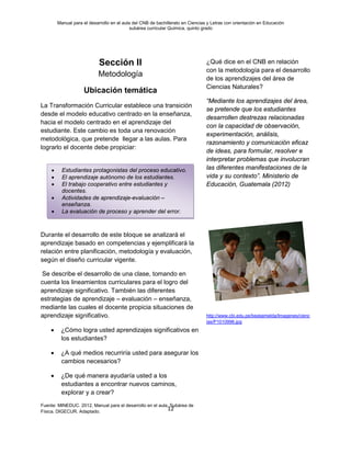 Manual para el desarrollo en el aula del CNB de bachillerato en Ciencias y Letras con orientación en Educación
subárea curricular Química, quinto grado
12
Sección II
Metodología
Ubicación temática
La Transformación Curricular establece una transición
desde el modelo educativo centrado en la enseñanza,
hacia el modelo centrado en el aprendizaje del
estudiante. Este cambio es toda una renovación
metodológica, que pretende llegar a las aulas. Para
lograrlo el docente debe propiciar:
Durante el desarrollo de este bloque se analizará el
aprendizaje basado en competencias y ejemplificará la
relación entre planificación, metodología y evaluación,
según el diseño curricular vigente.
Se describe el desarrollo de una clase, tomando en
cuenta los lineamientos curriculares para el logro del
aprendizaje significativo. También las diferentes
estrategias de aprendizaje – evaluación – enseñanza,
mediante las cuales el docente propicia situaciones de
aprendizaje significativo.
• ¿Cómo logra usted aprendizajes significativos en
los estudiantes?
• ¿A qué medios recurriría usted para asegurar los
cambios necesarios?
• ¿De qué manera ayudaría usted a los
estudiantes a encontrar nuevos caminos,
explorar y a crear?
Fuente: MINEDUC. 2012, Manual para el desarrollo en el aula. Subárea de
Física. DIGECUR. Adaptado.
¿Qué dice en el CNB en relación
con la metodología para el desarrollo
de los aprendizajes del área de
Ciencias Naturales?
“Mediante los aprendizajes del área,
se pretende que los estudiantes
desarrollen destrezas relacionadas
con la capacidad de observación,
experimentación, análisis,
razonamiento y comunicación eficaz
de ideas, para formular, resolver e
interpretar problemas que involucran
las diferentes manifestaciones de la
vida y su contexto”. Ministerio de
Educación, Guatemala (2012)
http://www.cbi.edu.pe/beataimelda/Imagenes/cienc
ias/P1010996.jpg
• Estudiantes protagonistas del proceso educativo.
• El aprendizaje autónomo de los estudiantes.
• El trabajo cooperativo entre estudiantes y
docentes.
• Actividades de aprendizaje-evaluación –
enseñanza.
• La evaluación de proceso y aprender del error.
 