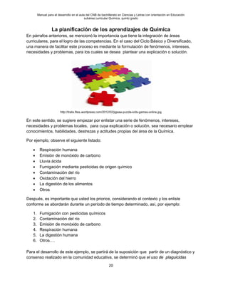 Manual para el desarrollo en el aula del CNB de bachillerato en Ciencias y Letras con orientación en Educación
subárea curricular Química, quinto grado
20
La planificación de los aprendizajes de Química
En párrafos anteriores, se mencionó la importancia que tiene la integración de áreas
curriculares, para el logro de las competencias. En el caso del Ciclo Básico y Diversificado,
una manera de facilitar este proceso es mediante la formulación de fenómenos, intereses,
necesidades y problemas, para los cuales se desea plantear una explicación o solución.
http://tralix.files.wordpress.com/2012/02/jigsaw-puzzle-kids-games-online.jpg
En este sentido, se sugiere empezar por enlistar una serie de fenómenos, intereses,
necesidades y problemas locales, para cuya explicación o solución, sea necesario emplear
conocimientos, habilidades, destrezas y actitudes propias del área de la Química.
Por ejemplo, observe el siguiente listado:
• Respiración humana
• Emisión de monóxido de carbono
• Lluvia ácida
• Fumigación mediante pesticidas de origen químico
• Contaminación del río
• Oxidación del hierro
• La digestión de los alimentos
• Otros
Después, es importante que usted los priorice, considerando el contexto y los enliste
conforme se abordarán durante un período de tiempo determinado, así, por ejemplo:
1. Fumigación con pesticidas químicos
2. Contaminación del río
3. Emisión de monóxido de carbono
4. Respiración humana
5. La digestión humana
6. Otros.…
Para el desarrollo de este ejemplo, se partirá de la suposición que partir de un diagnóstico y
consenso realizado en la comunidad educativa, se determinó que el uso de plaguicidas
 
