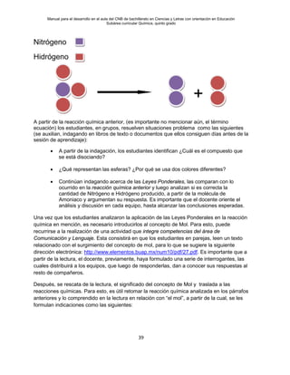 Manual para el desarrollo en el aula del CNB de bachillerato en Ciencias y Letras con orientación en Educación
Subárea curricular Química, quinto grado
39
Nitrógeno
Hidrógeno
A partir de la reacción química anterior, (es importante no mencionar aún, el término
ecuación) los estudiantes, en grupos, resuelven situaciones problema como las siguientes
(se auxilian, indagando en libros de texto o documentos que ellos consiguen días antes de la
sesión de aprendizaje):
• A partir de la indagación, los estudiantes identifican ¿Cuál es el compuesto que
se está disociando?
• ¿Qué representan las esferas? ¿Por qué se usa dos colores diferentes?
• Continúan indagando acerca de las Leyes Ponderales, las comparan con lo
ocurrido en la reacción química anterior y luego analizan si es correcta la
cantidad de Nitrógeno e Hidrógeno producido, a partir de la molécula de
Amoniaco y argumentan su respuesta. Es importante que el docente oriente el
análisis y discusión en cada equipo, hasta alcanzar las conclusiones esperadas.
Una vez que los estudiantes analizaron la aplicación de las Leyes Ponderales en la reacción
química en mención, es necesario introducirlos al concepto de Mol. Para esto, puede
recurrirse a la realización de una actividad que integre competencias del área de
Comunicación y Lenguaje. Esta consistirá en que los estudiantes en parejas, leen un texto
relacionado con el surgimiento del concepto de mol, para lo que se sugiere la siguiente
dirección electrónica: http://www.elementos.buap.mx/num10/pdf/27.pdf. Es importante que a
partir de la lectura, el docente, previamente, haya formulado una serie de interrogantes, las
cuales distribuirá a los equipos, que luego de responderlas, dan a conocer sus respuestas al
resto de compañeros.
Después, se rescata de la lectura, el significado del concepto de Mol y traslada a las
reacciones químicas. Para esto, es útil retomar la reacción química analizada en los párrafos
anteriores y lo comprendido en la lectura en relación con “el mol”, a partir de la cual, se les
formulan indicaciones como las siguientes:
+
 