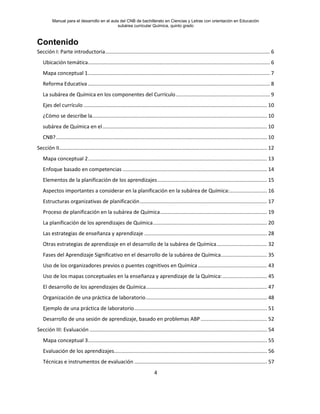 Manual para el desarrollo en el aula del CNB de bachillerato en Ciencias y Letras con orientación en Educación
subárea curricular Química, quinto grado
4
Contenido
Sección I: Parte introductoria.................................................................................................................. 6
Ubicación temática.............................................................................................................................. 6
Mapa conceptual 1.............................................................................................................................. 7
Reforma Educativa .............................................................................................................................. 8
La subárea de Química en los componentes del Currículo................................................................. 9
Ejes del currículo ............................................................................................................................... 10
¿Cómo se describe la......................................................................................................................... 10
subárea de Química en el.................................................................................................................. 10
CNB?.................................................................................................................................................. 10
Sección II................................................................................................................................................ 12
Mapa conceptual 2............................................................................................................................ 13
Enfoque basado en competencias .................................................................................................... 14
Elementos de la planificación de los aprendizajes............................................................................ 15
Aspectos importantes a considerar en la planificación en la subárea de Química:.......................... 16
Estructuras organizativas de planificación........................................................................................ 17
Proceso de planificación en la subárea de Química.......................................................................... 19
La planificación de los aprendizajes de Química............................................................................... 20
Las estrategias de enseñanza y aprendizaje ..................................................................................... 28
Otras estrategias de aprendizaje en el desarrollo de la subárea de Química................................... 32
Fases del Aprendizaje Significativo en el desarrollo de la subárea de Química................................ 35
Uso de los organizadores previos o puentes cognitivos en Química................................................ 43
Uso de los mapas conceptuales en la enseñanza y aprendizaje de la Química:............................... 45
El desarrollo de los aprendizajes de Química.................................................................................... 47
Organización de una práctica de laboratorio.................................................................................... 48
Ejemplo de una práctica de laboratorio............................................................................................ 51
Desarrollo de una sesión de aprendizaje, basado en problemas ABP .............................................. 52
Sección III: Evaluación ........................................................................................................................... 54
Mapa conceptual 3............................................................................................................................ 55
Evaluación de los aprendizajes.......................................................................................................... 56
Técnicas e instrumentos de evaluación ............................................................................................ 57
 