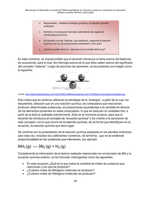 Manual para el desarrollo en el aula del CNB de bachillerato en Ciencias y Letras con orientación en Educación
subárea curricular Química, quinto grado
40
En este momento, es imprescindible que el docente introduzca el tema acerca del balanceo
de ecuaciones, para lo cual, les interroga acerca de lo que ellos saben acerca del significado
del concepto “balance”. Luego de escuchar las opiniones, se les presenta una imagen como
la siguiente:
Fuente: http://static6.depositphotos.com/1022150/621/i/950/depositphotos_6217704-Balance-3d-abstract-illustration.jpg
Esto indica que se continúa utilizando la estrategia de la “analogía”, a partir de la cual, los
estudiantes, deducen que en una reacción química, los compuestos que reaccionan,
producen determinadas sustancias, en proporciones equivalentes a la cantidad de átomos
de los elementos presentes en estos compuestos, lo que se traducen en unidades mol, a
partir de la lectura realizada anteriormente. Este es el momento propicio, para que el
docente los introduzca al concepto de “ecuación química” y los oriente a la asociación de
este concepto, con lo que ocurre en la reacción química, de tal forma que identifiquen en la
ecuación, la reacción química que tiene lugar.
Se continúa con la presentación de la reacción química analizada en los párrafos anteriores,
pero esta vez, incluidos los coeficientes numéricos, de tal forma, que no se evidencie
proporcionalidad en las sustancias que intervienen, por ejemplo:
NH3 (g) ↔ 3N2 (g) + H2 (g)
Considerando la información de la lectura realizada relacionada con el concepto de Mol y la
ecuación química anterior, se les formulan interrogantes como las siguientes:
• En esta ecuación ¿Qué es lo que indica la cantidad de moles de sustancia que
reaccionan y los que se producen?
• ¿Cuántos moles de Nitrógeno molecular se producen?
• ¿Cuántos moles de Hidrógeno molecular se producen?
• Representen, mediante símbolos químicos, la reacción química
analizada.
• Nombren el compuesto disociado (atendiendo las reglas de
nomenclatura química)
• De acuerdo con las lecturas que realizaron, responde la reacción
química a la Ley de proporciones constantes? ¿Por qué?
• ¿Qué se puede hacer en caso que no se cumpla dicha Ley?
 