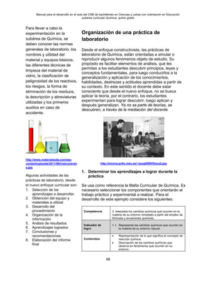 Manual para el desarrollo en el aula del CNB de bachillerato en Ciencias y Letras con orientación en Educación
subárea curricular Química, quinto grado
48
Para llevar a cabo la
experimentación en la
subárea de Química, se
deben conocer las normas
generales de laboratorio, los
nombres y utilidad del
material y equipos básicos,
las diferentes técnicas de
limpieza del material de
vidrio, la clasificación de
peligrosidad de los reactivos,
los riesgos, la forma de
eliminación de los residuos,
la descripción y abreviaturas
utilizadas y los primeros
auxilios en caso de
accidente.
http://www.materialesde.com/wp-
content/uploads/2011/08/instrumento
s.jpg
Algunas actividades de las
prácticas de laboratorio, desde
el nuevo enfoque curricular son:
1. Selección de los
aprendizajes a desarrollar.
2. Obtención del equipo y
materiales a utilizar
3. Desarrollo del
procedimiento
4. Organización de la
información
5. Análsis de resultados
6. Aprendizajes logrados
7. Conclusiones y
recomendaciones
8. Elaboración del informe
final
Organización de una práctica de
laboratorio
Desde el enfoque constructivista, las prácticas de
laboratorio de Química, están orientadas a simular o
reproducir algunos fenómenos objeto de estudio. Su
propósito es facilitar elementos de análisis, que les
permitan a los estudiantes descubrir principios, leyes y
conceptos fundamentales, para luego conducirlos a la
generalización y aplicación de los conocimientos,
habilidades, destrezas y actitudes aprendidas a partir de
su contexto. En este sentido el docente debe estar
consciente que desde el nuevo enfoque, no se busca
aplicar la teoría, por el contrario, los estudiantes
experimentan para lograr descubrir, luego aplican y
después generalizan. Ya no se parte de teorías, se
descubren, a través de la mediación del docente.
http://encina.pntic.mec.es/~ayug0000/fisica2.jpg
1. Determinar los aprendizajes a lograr durante la
práctica
Se usa como referencia la Malla Curricular de Química. Es
necesario seleccionar los componentes que orientarán el
trabajo práctico y experimental a realizar. Para el
desarrollo de este ejemplo considere los siguientes:
Competencia 3. Interpreta los cambios químicos que ocurren en la
materia de su entorno inmediato a partir del empleo de
fórmulas y ecuaciones químicas.
Indicador de
logro
1.1. Representa los cambios químicos que ocurren en
la materia de su entorno natural.
Contenidos
• Representación de lo que significa el concepto de
reacción química.
• Descripción de los cambios químicos que
observa en fenómenos que ocurren en su
entorno.
 