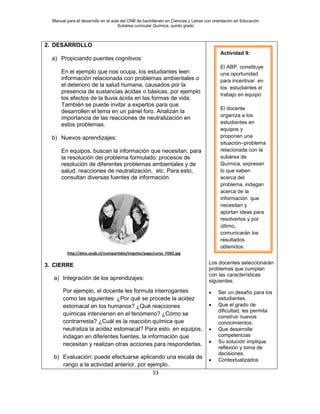 Manual para el desarrollo en el aula del CNB de bachillerato en Ciencias y Letras con orientación en Educación
Subárea curricular Química, quinto grado
53
2. DESARROLLO
a) Propiciando puentes cognitivos:
En el ejemplo que nos ocupa, los estudiantes leen
información relacionada con problemas ambientales o
el deterioro de la salud humana, causados por la
presencia de sustancias ácidas o básicas, por ejemplo
los efectos de la lluvia ácida en las formas de vida.
También se puede invitar a expertos para que
desarrollen el tema en un panel foro. Analizan la
importancia de las reacciones de neutralización en
estos problemas.
b) Nuevos aprendizajes:
En equipos, buscan la información que necesitan, para
la resolución del problema formulado: procesos de
resolución de diferentes problemas ambientales y de
salud, reacciones de neutralización, etc. Para esto,
consultan diversas fuentes de información.
http://dme.unab.cl/rcompartidos/imgsitio/page/curso_FD02.jpg
3. CIERRE
a) Integración de los aprendizajes:
Por ejemplo, el docente les formula interrogantes
como las siguientes: ¿Por qué se procede la acidez
estomacal en los humanos? ¿Qué reacciones
químicas intervienen en el fenómeno? ¿Cómo se
contrarresta? ¿Cuál es la reacción química que
neutraliza la acidez estomacal? Para esto, en equipos,
indagan en diferentes fuentes, la información que
necesitan y realizan otras acciones para responderlas.
b) Evaluación: puede efectuarse aplicando una escala de
rango a la actividad anterior, por ejemplo.
Los docentes seleccionarán
problemas que cumplan
con las características
siguientes:
• Ser un desafío para los
estudiantes.
• Que el grado de
dificultad, les permita
construir nuevos
conocimientos.
• Que desarrolle
competencias
• Su solución implique
reflexión y toma de
decisiones.
• Contextualizados
Actividad 9:
El ABP, constituye
una oportunidad
para incentivar en
los estudiantes el
trabajo en equipo:
El docente
organiza a los
estudiantes en
equipos y
proponen una
situación–problema
relacionada con la
subárea de
Química, expresan
lo que saben
acerca del
problema, indagan
acerca de la
información que
necesitan y
aportan ideas para
resolverlos y por
último,
comunicarán los
resultados
obtenidos.
 