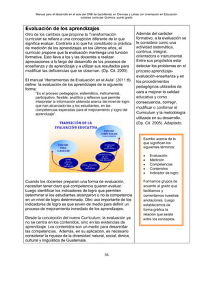 Manual para el desarrollo en el aula del CNB de bachillerato en Ciencias y Letras con orientación en Educación
subárea curricular Química, quinto grado
56
Evaluación de los aprendizajes
Otro de los cambios que propone la Transformación
curricular se refiere a una concepción diferente de lo que
significa evaluar. Contrario a lo que ha constituido la práctica
de medición de los aprendizajes en los últimos años, el
currículo propone que la evaluación mantenga una función
formativa. Esto lleva a los y las docentes a realizar
apreciaciones a lo largo del desarrollo de los procesos de
enseñanza y de aprendizaje y a utilizar sus resultados para
modificar las deficiencias que se observan. (Op. Cit. 2005)
El manual “Herramientas de Evaluación en el Aula” (2011:8)
define la evaluación de los aprendizajes de la siguiente
forma:
“Es el proceso pedagógico, sistemático, instrumental,
participativo, flexible, analítico y reflexivo que permite
interpretar la información obtenida acerca del nivel de logro
que han alcanzado las y los estudiantes, en las
competencias esperadas para el mejoramiento y logro del
aprendizaje”.
Cuando los docentes preparan una forma de evaluación,
necesitan tener claro qué competencia quieren evaluar.
Luego identificar los indicadores de logro que permiten
determinar si los estudiantes alcanzaron o no la competencia
en un nivel de logro determinado. Otro uso importante de los
indicadores de logro es que sirven de medio para definir un
proceso de mejoramiento inmediato de los aprendizajes.
Desde la concepción del nuevo Curriculum, la evaluación ya
no se centra en los contenidos, sino en las evidencias de
aprendizaje. Los contenidos son un medio para desarrollar
las competencias. Además, en su aplicación, es necesario
considerar la riqueza de la diversidad natural, social, étnica,
cultural y lingüística de Guatemala.
Además del carácter
formativo, a la evaluación se
le considera como una
actividad sistemática,
continua, integral,
orientadora e instrumental.
Entre sus propósitos esta:
detectar los problemas en el
proceso aprendizaje-
evaluación-enseñanza y en
los procedimientos
pedagógicos utilizados de
cara a mejorar la calidad
educativa y como
consecuencia, corregir,
modificar o confirmar el
Curriculum y la metodología
utilizada en su desarrollo.
(Op. Cit. 2005). Adaptado.
Escribo acerca de lo
que significan los
siguientes términos:
• Evaluación
• Medición
• Competencias
• Contenidos
• Indicador de logro
Formamos grupos de
acuerdo al grado que
facilitamos y
comentamos nuestras
anotaciones. Luego
establecemos de
forma gráfica la
relación que existe
entre los conceptos.
 