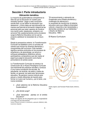 Manual para el desarrollo en el aula del CNB de bachillerato en Ciencias y Letras con orientación en Educación
subárea curricular Química, quinto grado
6
Sección I: Parte introductoria
Ubicación temática
La mayoría de guatemaltecos compartimos la
idea de que la educación en nuestro país
necesita cambiar. Llegar a esta conclusión
resulta fácil; no así definir la educación que
deseamos: ¿Cómo debe ser esa educación de
manera que permita la formación integral de las
personas para que sean capaces de construir
una nación justa, respetuosa, próspera y en
armonía? De cuestionamientos como el anterior
surge la Reforma Educativa con la cual se
propone satisfacer la necesidad de un futuro
mejor.
Desde la perspectiva anterior, la Transformación
Curricular se establece como un proceso de
cambio que incluye los diversos elementos y
componentes del currículum. Esto también
significa cambios profundos en los procesos de
enseñanza y de aprendizaje; se recurre a
enfoques pedagógicos didácticos activos,
participativos y propositivos que dan realce al
papel que juega la educación como factor
primordial en el cambio social.
La Transformación Curricular se orienta a la
construcción de un Nuevo Paradigma Curricular
que trasciende las prácticas actuales y conduce
a una nueva concepción de escuela, de
estudiante, de docente, de padre y madre de
familia, en general, de cada actor del proceso
educativo. Se generan nuevos motivos para
educar y modos diferentes de hacerlo para
formar un nuevo ser humano y, por lo tanto, una
nueva sociedad.
• ¿Qué sabemos de la Reforma Educativa
Guatemalteca?
• ¿De dónde surge?
• ¿Qué demandas plantea en el ámbito
educativo?
Estas son algunas de las preguntas que se responderán
a lo largo de este documento.
Fuente: El Nuevo Curriculum, su orientación y aplicación, MINEDUC, 2005,
Guatemala. Adaptado
“El reconocimiento y valoración de
Guatemala como Estado pluriétnico y
multilingüe da relevancia a
la necesidad de transformar el sistema
educativo para que refleje la diversidad
cultural y responda a las necesidades y
demandas sociales de sus habitantes.”
( Diseño de Reforma
Educativa, 1998 )
El Nuevo Currículum:
Diseño original: José Fernando Pineda Ocaña, MINEDUC,
2005.
O
N
 