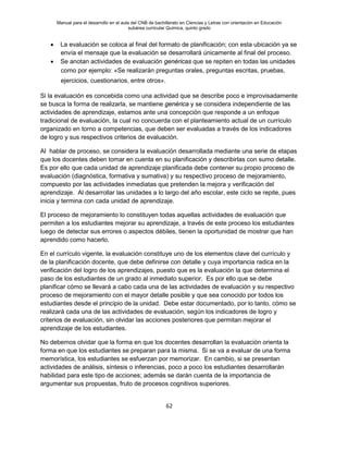 Manual para el desarrollo en el aula del CNB de bachillerato en Ciencias y Letras con orientación en Educación
subárea curricular Química, quinto grado
62
• La evaluación se coloca al final del formato de planificación; con esta ubicación ya se
envía el mensaje que la evaluación se desarrollará únicamente al final del proceso.
• Se anotan actividades de evaluación genéricas que se repiten en todas las unidades
como por ejemplo: «Se realizarán preguntas orales, preguntas escritas, pruebas,
ejercicios, cuestionarios, entre otros».
Si la evaluación es concebida como una actividad que se describe poco e improvisadamente
se busca la forma de realizarla, se mantiene genérica y se considera independiente de las
actividades de aprendizaje, estamos ante una concepción que responde a un enfoque
tradicional de evaluación, la cual no concuerda con el planteamiento actual de un currículo
organizado en torno a competencias, que deben ser evaluadas a través de los indicadores
de logro y sus respectivos criterios de evaluación.
Al hablar de proceso, se considera la evaluación desarrollada mediante una serie de etapas
que los docentes deben tomar en cuenta en su planificación y describirlas con sumo detalle.
Es por ello que cada unidad de aprendizaje planificada debe contener su propio proceso de
evaluación (diagnóstica, formativa y sumativa) y su respectivo proceso de mejoramiento,
compuesto por las actividades inmediatas que pretenden la mejora y verificación del
aprendizaje. Al desarrollar las unidades a lo largo del año escolar, este ciclo se repite, pues
inicia y termina con cada unidad de aprendizaje.
El proceso de mejoramiento lo constituyen todas aquellas actividades de evaluación que
permiten a los estudiantes mejorar su aprendizaje, a través de este proceso los estudiantes
luego de detectar sus errores o aspectos débiles, tienen la oportunidad de mostrar que han
aprendido como hacerlo.
En el currículo vigente, la evaluación constituye uno de los elementos clave del currículo y
de la planificación docente, que debe definirse con detalle y cuya importancia radica en la
verificación del logro de los aprendizajes, puesto que es la evaluación la que determina el
paso de los estudiantes de un grado al inmediato superior. Es por ello que se debe
planificar cómo se llevará a cabo cada una de las actividades de evaluación y su respectivo
proceso de mejoramiento con el mayor detalle posible y que sea conocido por todos los
estudiantes desde el principio de la unidad. Debe estar documentado, por lo tanto, cómo se
realizará cada una de las actividades de evaluación, según los indicadores de logro y
criterios de evaluación, sin olvidar las acciones posteriores que permitan mejorar el
aprendizaje de los estudiantes.
No debemos olvidar que la forma en que los docentes desarrollan la evaluación orienta la
forma en que los estudiantes se preparan para la misma. Si se va a evaluar de una forma
memorística, los estudiantes se esfuerzan por memorizar. En cambio, si se presentan
actividades de análisis, síntesis o inferencias, poco a poco los estudiantes desarrollarán
habilidad para este tipo de acciones; además se darán cuenta de la importancia de
argumentar sus propuestas, fruto de procesos cognitivos superiores.
 