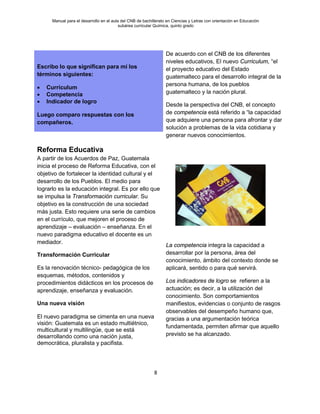 Manual para el desarrollo en el aula del CNB de bachillerato en Ciencias y Letras con orientación en Educación
subárea curricular Química, quinto grado
8
Escribo lo que significan para mí los
términos siguientes:
• Currículum
• Competencia
• Indicador de logro
Luego comparo respuestas con los
compañeros.
De acuerdo con el CNB de los diferentes
niveles educativos, El nuevo Curriculum, “el
el proyecto educativo del Estado
guatemalteco para el desarrollo integral de la
persona humana, de los pueblos
guatemalteco y la nación plural.
Desde la perspectiva del CNB, el concepto
de competencia está referido a “la capacidad
que adquiere una persona para afrontar y dar
solución a problemas de la vida cotidiana y
generar nuevos conocimientos.
La competencia integra la capacidad a
desarrollar por la persona, área del
conocimiento, ámbito del contexto donde se
aplicará, sentido o para qué servirá.
Los indicadores de logro se refieren a la
actuación; es decir, a la utilización del
conocimiento. Son comportamientos
manifiestos, evidencias o conjunto de rasgos
observables del desempeño humano que,
gracias a una argumentación teórica
fundamentada, permiten afirmar que aquello
previsto se ha alcanzado.
Reforma Educativa
A partir de los Acuerdos de Paz, Guatemala
inicia el proceso de Reforma Educativa, con el
objetivo de fortalecer la identidad cultural y el
desarrollo de los Pueblos. El medio para
lograrlo es la educación integral. Es por ello que
se impulsa la Transformación curricular. Su
objetivo es la construcción de una sociedad
más justa. Esto requiere una serie de cambios
en el currículo, que mejoren el proceso de
aprendizaje – evaluación – enseñanza. En el
nuevo paradigma educativo el docente es un
mediador.
Transformación Curricular
Es la renovación técnico- pedagógica de los
esquemas, métodos, contenidos y
procedimientos didácticos en los procesos de
aprendizaje, enseñanza y evaluación.
Una nueva visión
El nuevo paradigma se cimenta en una nueva
visión: Guatemala es un estado multiétnico,
multicultural y multilingüe, que se está
desarrollando como una nación justa,
democrática, pluralista y pacifista.
 