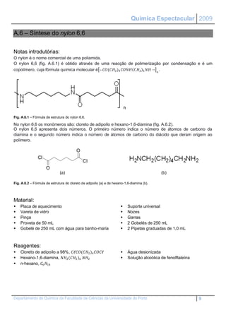 Química Espectacular 2009

A.6 – Síntese do nylon 6,6


Notas introdutórias:
O nylon é o nome comercial de uma poliamida.
O nylon 6,6 (fig. A.6.1) é obtido através de uma reacção de polimerização por condensação e é um
copolímero, cuja fórmula química molecular é – (2 )4  2 6  −  .




Fig. A.6.1 – Fórmula de estrutura do nylon 6,6.

No nylon 6,6 os monómeros são: cloreto de adipoílo e hexano-1,6-diamina (fig. A.6.2).
O nylon 6,6 apresenta dois números. O primeiro número indica o número de átomos de carbono da
diamina e o segundo número indica o número de átomos de carbono do diácido que deram origem ao
polímero.




                              (a)                                                            (b)

Fig. A.6.2 – Fórmula de estrutura do cloreto de adipoílo (a) e da hexano-1,6-diamina (b).




Material:
   Placa de aquecimento                                                  Suporte universal
   Vareta de vidro                                                       Nozes
   Pinça                                                                 Garras
   Proveta de 50 mL                                                      2 Gobelés de 250 mL
   Gobelé de 250 mL com água para banho-maria                            2 Pipetas graduadas de 1,0 mL



Reagentes:
   Cloreto de adipoílo a 98%, ℓ(2 )4 ℓ                   Água desionizada
   Hexano-1,6-diamina, 2 (2 )6 2                             Solução alcoólica de fenolftaleína
   n-hexano, 6 14




Departamento de Química da Faculdade de Ciências da Universidade do Porto                                       9
 