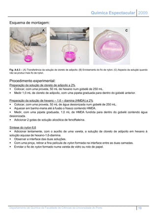Química Espectacular 2009

Esquema de montagem:

                              A                                    B                                       C




Fig. A.6.3 – (A) Transferência da solução de cloreto de adipoílo; (B) Enrolamento do fio de nylon; (C) Aspecto da solução quando
não se produz mais fio de nylon.


Procedimento experimental:
Preparação da solução de cloreto de adipoílo a 2%
 Colocar, com uma proveta, 50 mL de hexano num gobelé de 250 mL.
 Medir 1,0 mL de cloreto de adipoílo, com uma pipeta graduada para dentro do gobelé anterior.

Preparação da solução de hexano – 1,6 – diamina (HMDA) a 2%
 Colocar, com uma proveta, 50 mL de água desionizada num gobelé de 250 mL.
 Aquecer em banho-maria até à fusão o frasco contendo HMDA.
 Medir, com uma pipeta graduada, 1,0 mL de HMDA fundida para dentro do gobelé contendo água
desionizada.
 Adicionar 2 gotas de solução alcoólica de fenolftaleína.

Síntese do nylon 6,6
 Adicionar lentamente, com o auxílio de uma vareta, a solução de cloreto de adipoílo em hexano à
solução aquosa de hexano-1,6-diamina.
 Observar a interface das duas soluções.
 Com uma pinça, retirar a fina película de nylon formada na interface entre as duas camadas.
 Enrolar o fio de nylon formado numa vareta de vidro ou rolo de papel.




Departamento de Química da Faculdade de Ciências da Universidade do Porto                                              10
 