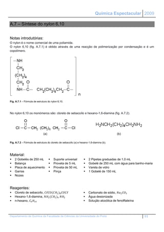 Química Espectacular 2009

A.7 – Síntese do nylon 6,10


Notas introdutórias:
O nylon é o nome comercial de uma poliamida.
O nylon 6,10 (fig. A.7.1) é obtido através de uma reacção de polimerização por condensação e é um
copolímero.




Fig. A.7.1 – Fórmula de estrutura do nylon 6,10.



No nylon 6,10 os monómeros são: cloreto de sebacoílo e hexano-1,6-diamina (fig. A.7.2).




                              (a)                                                           (b)

Fig. A.7.2 – Fórmula de estrutura do cloreto de sebacoílo (a) e hexano-1,6-diamina (b).




Material:
   2 Gobelés de 250 mL                Suporte universal             2 Pipetas graduadas de 1,0 mL
   Balança                            Proveta de 5 mL               Gobelé de 250 mL com água para banho-maria
   Placa de aquecimento               Proveta de 50 mL              Vareta de vidro
   Garras                             Pinça                         1 Gobelé de 150 mL
   Nozes



Reagentes:
   Cloreto de sebacoílo, ℓ(2 )8 ℓ                    Carbonato de sódio, 2 3
   Hexano-1,6-diamina, 2 (2 )6 2                         Água desionizada
   n-hexano, 6 14                                                Solução alcoólica de fenolftaleína




Departamento de Química da Faculdade de Ciências da Universidade do Porto                                   11
 
