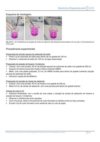 Química Espectacular 2009

Esquema de montagem:
                     A                          B                            C




Fig. A.7.3 – (A) Transferência da solução de cloreto de sebacoílo; (B) retirada da extremidade do fio de nylon; (C) Enrolamento do
fio de nylon.


Procedimento experimental:

Preparação da solução aquosa de carbonato de sódio
 Pesar 5 g de carbonato de sódio para dentro de um gobelé de 150 mL.
 Dissolver o carbonato de sódio em 100 mL de água desionizada.

Preparação da solução de hexano-1,6-diamina
 Colocar, com uma proveta, 50 mL de solução aquosa de carbonato de sódio num gobelé de 250 mL.
 Aquecer em banho-maria até à fusão o frasco contendo HMDA.
 Medir, com uma pipeta graduada, 2,0 mL de HMDA fundida para dentro do gobelé contendo solução
aquosa de carbonato de sódio.
 Adicionar 2 gotas de fenolftaleína.

Preparação da solução de cloreto de sebacoílo
 Colocar, com uma proveta, 50 mL de hexano num gobelé de 250 mL.
 Medir 5,0 mL de cloreto de sebacoílo, com uma proveta para dentro do gobelé anterior.

Síntese do nylon 6,10
 Adicionar lentamente, com o auxílio de uma vareta, a solução de cloreto de sebacoílo em hexano à
solução de hexano-1,6-diamina.
 Observar a interface das duas soluções.
 Com uma pinça, retirar a fina película de nylon formada na interface entre as duas camadas.
 Enrolar o fio de nylon formado numa vareta de vidro ou rolo de papel.




Departamento de Química da Faculdade de Ciências da Universidade do Porto                                                12
 