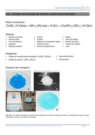 Química Espectacular 2009

    A.9 – Síntese do sal duplo de amónio e cobre hexa-hidratado


    Notas introdutórias:
    CuSO4 .5H2O( aq )  ( NH4 )2 SO4 ( aq )  H2O( l )  Cu( NH4 )2 ( SO4 )2 .6 H2O( s )


    Material:
       Suporte universal                            Garras                                     Nozes
       Papel de filtro                              Gobelé                                     Vidro de relógio
       Funil de Büchner                             Matráz com tubuladura lateral              Bomba de vácuo
       Espátula                                     Vareta de vidro                            Vareta com polícia
       Balança analítica                            Placa de aquecimento                       Lupa



    Reagentes:
       Sulfato de cobre(II) penta-hidratado, CuSO4 .5H2O (s)                          Água desionizada
       Sulfato de amónio, ( NH4 )2 SO4 (s)                                            Álcool etílico



    Esquema de montagem:




D

                                       A                                           B




                         C                    D                                    E

    Fig. A.9.1 (A) cristais de sulfato de cobre(II) penta-hidratado; (B) cristais de sulfato de amónio; (C) dissolução dos sais em água;
    (D) filtração por vácuo; (E) cristais de sal duplo.




    Departamento de Química da Faculdade de Ciências da Universidade do Porto                                                  14
 