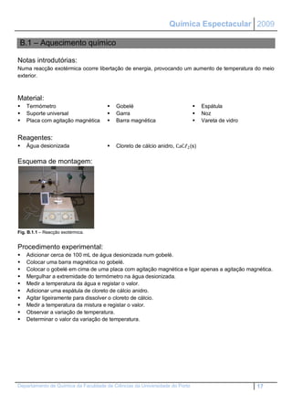 Química Espectacular 2009

 B.1 – Aquecimento químico

Notas introdutórias:
Numa reacção exotérmica ocorre libertação de energia, provocando um aumento de temperatura do meio
exterior.



Material:
   Termómetro                          Gobelé                                Espátula
   Suporte universal                   Garra                                 Noz
   Placa com agitação magnética        Barra magnética                       Vareta de vidro


Reagentes:
   Água desionizada                    Cloreto de cálcio anidro, CaCℓ2 (s)

Esquema de montagem:




Fig. B.1.1 – Reacção exotérmica.


Procedimento experimental:
   Adicionar cerca de 100 mL de água desionizada num gobelé.
   Colocar uma barra magnética no gobelé.
   Colocar o gobelé em cima de uma placa com agitação magnética e ligar apenas a agitação magnética.
   Mergulhar a extremidade do termómetro na água desionizada.
   Medir a temperatura da água e registar o valor.
   Adicionar uma espátula de cloreto de cálcio anidro.
   Agitar ligeiramente para dissolver o cloreto de cálcio.
   Medir a temperatura da mistura e registar o valor.
   Observar a variação de temperatura.
   Determinar o valor da variação de temperatura.




Departamento de Química da Faculdade de Ciências da Universidade do Porto                         17
 