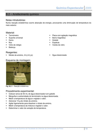 Química Espectacular 2009

B.2 – Arrefecimento químico

Notas introdutórias:
Numa reacção endotérmica ocorre absorção de energia, provocando uma diminuição de temperatura do
meio exterior.



Material:
   Termómetro                                            Placa com agitação magnética
   Suporte universal                                     Barra magnética
   Garra                                                 Gobelé
   Noz                                                   Espátula
   Vidro de relógio                                      Vareta de vidro
   Balança

Reagentes:
   Nitrato de amónio, 4 3 (s)                    Água desionizada

Esquema de montagem:




Fig. B.2.1 – Reacção endotérmica.


Procedimento experimental:
   Colocar cerca de 50 mL de água desionizada num gobelé.
   Mergulhar a extremidade do termómetro na água desionizada.
   Medir a temperatura da água e registar o valor.
   Adicionar 14 g de nitrato de amónio.
   Agitar ligeiramente para dissolver o nitrato de amónio.
   Medir a temperatura da mistura e registar o valor.
   Determinar o valor da variação de temperatura.




Departamento de Química da Faculdade de Ciências da Universidade do Porto                 18
 