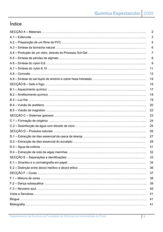 Química Espectacular 2009

Índice
SECÇÃO A – Materiais …………………………………………………………………………………………..                                2
A.1 – Esferovite …………………………………………………………………………………………………...                                3
A.2 – Preparação de um filme de PVC …………………………………………………………………………                         4
A.3 – Síntese da borracha natural ………………………………………………………………………………                         6
A.4 – Produção de um vidro, através do Processo Sol-Gel ………………………………………………….             7
A.5 – Síntese de pérolas de alginato …………………………………………………………………………...                     8
A.6 – Síntese do nylon 6,6 ……………………………………………………………………………………....                          9
A.7 – Síntese do nylon 6,10 ……………………………………………………………………………………..                          11
A.8 – Corrosão ……………………………………………………………………………………………………                                   13
A.9 – Síntese do sal duplo de amónio e cobre hexa-hidratado ……………………………………………..         14
SECÇÃO B – Gelo e fogo ……………………………………………………………………………………….                               16
B.1 – Aquecimento químico ……………………………………………………………………………………..                            17
B.2 – Arrefecimento químico …………………………………………………………………………………….                           18
B.3 – Luz fria ………………………………………………………………………………………………………                                  19
B.4 – Vulcão de acetileno ………………………………………………………………………………………..                           20
B.5 – Vulcão de magnésio ……………………………………………………………………………………….                             22
SECÇÃO C – Sistemas gasosos ……………………………………………………………………………….                             23
C.1 – Formação de oxigénio ………………………………………………………………………………….....                         24
C.2 – Desinfecção da água com dióxido de cloro …………………………………………………………….                 25
SECÇÃO D – Produtos naturais ………………………………………………………………………………..                           26
D.1 – Extracção de óleo essencial da casca da laranja ……………………………………………………...           27
D.2 – Extracção de óleo essencial do eucalipto ………………………………………………………………                 29
D.3 – Água-de-colónia ……………………………………………………………………………………………                               31
D.4 – Extracção de iodo de algas marinhas …………………………………………………………………...                  32
SECÇÃO E – Separações e identificações ……………………………………………………………………                       33
E.1 – Smarties e a cromatografia em papel …………………………………………………………………...                  34
E.2 – Distinção entre álcool metílico e álcool etílico ………………………………………………………….          36
SECÇÃO F – Cores ………………………………………………………………………………………………                                   37
F.1 – Mistura de cores ……………………………………………………………………………………………                              38
F.2 – Dança subaquática ………………………………………………………………………………………...                            39
F.3 – Nevoeiro azul ……………………………………………………………………………………………….                               40
Visita a Serralves …………………………………………………………………………………………………                                41
Blogue ……………………………………………………………………………………………………………...                                     41
Bibliografia …………………………………………………………………………………………………………                                   41


Departamento de Química da Faculdade de Ciências da Universidade do Porto           1
 
