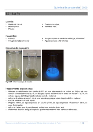 Química Espectacular 2009

B.3 – Luz fria


Material:
   Matráz de 250 mL                               Pipeta conta-gotas
   Microespátula                                  Vareta de vidro
   Proveta



Reagentes:
   Luminol                                        Solução aquosa de nitrato de cobre(II) 0,01 mol/dm 3
   Solução tampão carbonato                       Água oxigenada a 10 volumes



Esquema de montagem:




Fig. B.3.1 – Diferentes etapas da reacção.




Procedimento experimental:
   Dissolver completamente num matráz de 250 mL uma microespátula de luminol em 100 mL de uma
    solução tampão carbonato (50 mL de solução aquosa de carbonato de sódio 0,1 mol/dm3 + 50 mL de
    solução aquosa de hidrogenocarbonato de sódio 0,1 mol/dm3).
   Adicionar à solução anterior 1 mL de uma solução aquosa de nitrato de cobre(II) 0,01 mol/dm3.
   Colocar o matráz num local escuro.
   Preparar 100 mL de água oxigenada a 1 volume (10 mL de água oxigenada 10 volumes + 90 mL de
    água desionizada)
   Adicionar, gota a gota, água oxigenada e observar a emissão de luz azul.
   Interromper a adição da água oxigenada quando não observar mais a emissão da luz azul.




Departamento de Química da Faculdade de Ciências da Universidade do Porto                           19
 